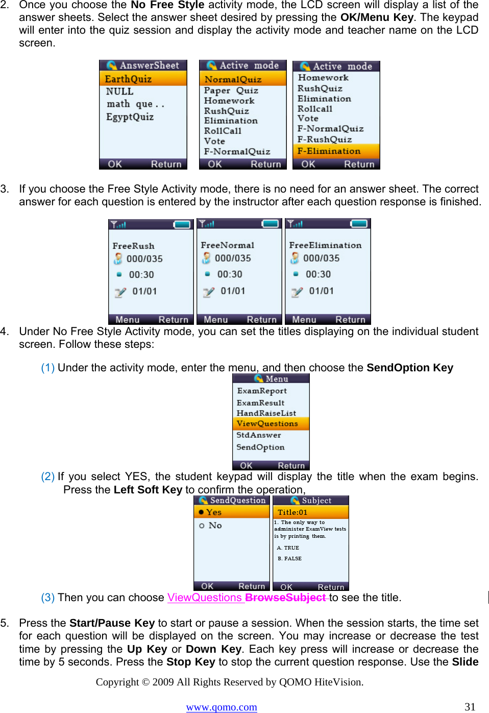 Copyright © 2009 All Rights Reserved by QOMO HiteVision. www.qomo.com                                                                          31  2.  Once you choose the No Free Style activity mode, the LCD screen will display a list of the answer sheets. Select the answer sheet desired by pressing the OK/Menu Key. The keypad will enter into the quiz session and display the activity mode and teacher name on the LCD screen.           3.  If you choose the Free Style Activity mode, there is no need for an answer sheet. The correct answer for each question is entered by the instructor after each question response is finished.    4.  Under No Free Style Activity mode, you can set the titles displaying on the individual student screen. Follow these steps: (1) Under the activity mode, enter the menu, and then choose the SendOption Key  (2) If you select YES, the student keypad will display the title when the exam begins. Press the Left Soft Key to confirm the operation,    (3) Then you can choose ViewQuestions BrowseSubject to see the title.   5. Press the Start/Pause Key to start or pause a session. When the session starts, the time set for each question will be displayed on the screen. You may increase or decrease the test time by pressing the Up Key or Down Key. Each key press will increase or decrease the time by 5 seconds. Press the Stop Key to stop the current question response. Use the Slide 