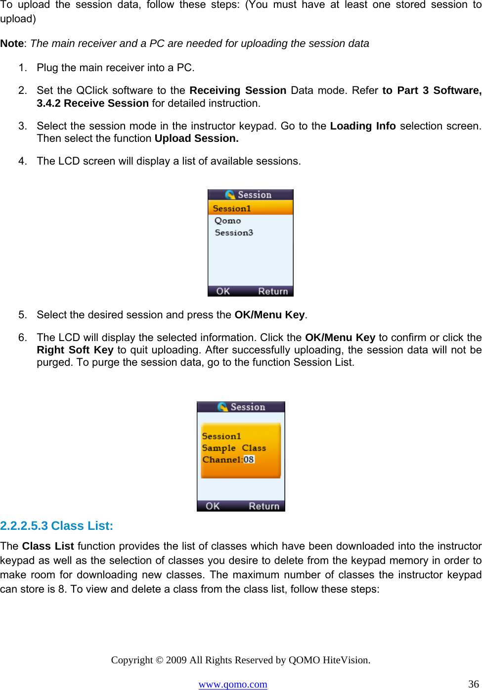 Copyright © 2009 All Rights Reserved by QOMO HiteVision. www.qomo.com                                                                          36  To upload the session data, follow these steps: (You must have at least one stored session to upload) Note: The main receiver and a PC are needed for uploading the session data 1.  Plug the main receiver into a PC. 2.  Set the QClick software to the Receiving Session Data mode. Refer to Part 3 Software, 3.4.2 Receive Session for detailed instruction. 3.  Select the session mode in the instructor keypad. Go to the Loading Info selection screen. Then select the function Upload Session. 4.  The LCD screen will display a list of available sessions.   5.  Select the desired session and press the OK/Menu Key. 6.  The LCD will display the selected information. Click the OK/Menu Key to confirm or click the Right Soft Key to quit uploading. After successfully uploading, the session data will not be purged. To purge the session data, go to the function Session List.   2.2.2.5.3 Class List: The Class List function provides the list of classes which have been downloaded into the instructor keypad as well as the selection of classes you desire to delete from the keypad memory in order to make room for downloading new classes. The maximum number of classes the instructor keypad can store is 8. To view and delete a class from the class list, follow these steps: 