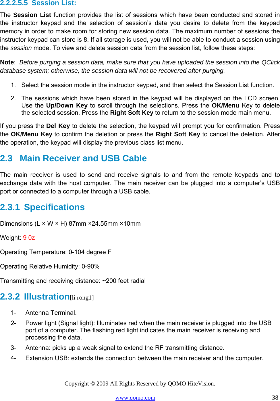 Copyright © 2009 All Rights Reserved by QOMO HiteVision. www.qomo.com                                                                          38  2.2.2.5.5  Session List: The Session List function provides the list of sessions which have been conducted and stored in the instructor keypad and the selection of session’s data you desire to delete from the keypad memory in order to make room for storing new session data. The maximum number of sessions the instructor keypad can store is 8. If all storage is used, you will not be able to conduct a session using the session mode. To view and delete session data from the session list, follow these steps: Note:  Before purging a session data, make sure that you have uploaded the session into the QClick database system; otherwise, the session data will not be recovered after purging. 1.  Select the session mode in the instructor keypad, and then select the Session List function. 2.  The sessions which have been stored in the keypad will be displayed on the LCD screen. Use the Up/Down Key to scroll through the selections. Press the OK/Menu Key to delete the selected session. Press the Right Soft Key to return to the session mode main menu. If you press the Del Key to delete the selection, the keypad will prompt you for confirmation. Press the OK/Menu Key to confirm the deletion or press the Right Soft Key to cancel the deletion. After the operation, the keypad will display the previous class list menu.  2.3   Main Receiver and USB Cable  The main receiver is used to send and receive signals to and from the remote keypads and to exchange data with the host computer. The main receiver can be plugged into a computer’s USB port or connected to a computer through a USB cable. 2.3.1  Specifications Dimensions (L × W × H) 87mm ×24.55mm ×10mm Weight: 9 0z Operating Temperature: 0-104 degree F Operating Relative Humidity: 0-90% Transmitting and receiving distance: ~200 feet radial 2.3.2  Illustration[li rong1] 1- Antenna Terminal. 2-  Power light (Signal light): Illuminates red when the main receiver is plugged into the USB   port of a computer. The flashing red light indicates the main receiver is receiving and processing the data. 3-  Antenna: picks up a weak signal to extend the RF transmitting distance. 4-  Extension USB: extends the connection between the main receiver and the computer.  