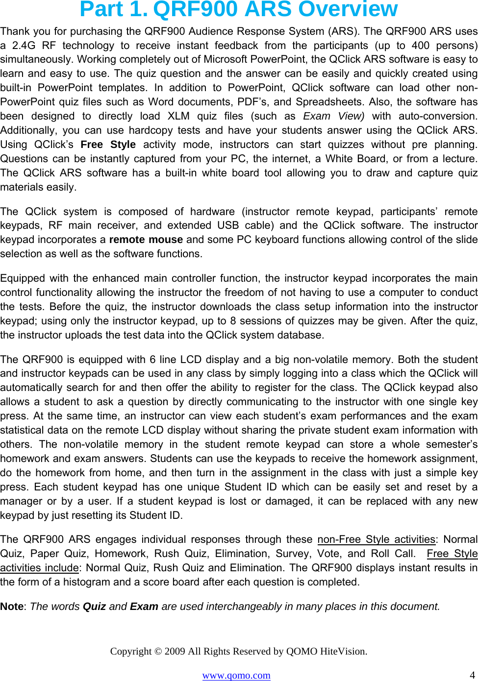 Copyright © 2009 All Rights Reserved by QOMO HiteVision. www.qomo.com                                                                          4  Part 1. QRF900 ARS Overview Thank you for purchasing the QRF900 Audience Response System (ARS). The QRF900 ARS uses a 2.4G RF technology to receive instant feedback from the participants (up to 400 persons) simultaneously. Working completely out of Microsoft PowerPoint, the QClick ARS software is easy to learn and easy to use. The quiz question and the answer can be easily and quickly created using built-in PowerPoint templates. In addition to PowerPoint, QClick software can load other non-PowerPoint quiz files such as Word documents, PDF’s, and Spreadsheets. Also, the software has been designed to directly load XLM quiz files (such as Exam View) with auto-conversion.  Additionally, you can use hardcopy tests and have your students answer using the QClick ARS. Using QClick’s Free Style activity mode, instructors can start quizzes without pre planning. Questions can be instantly captured from your PC, the internet, a White Board, or from a lecture. The QClick ARS software has a built-in white board tool allowing you to draw and capture quiz materials easily. The QClick system is composed of hardware (instructor remote keypad, participants’ remote keypads, RF main receiver, and extended USB cable) and the QClick software. The instructor keypad incorporates a remote mouse and some PC keyboard functions allowing control of the slide selection as well as the software functions.  Equipped with the enhanced main controller function, the instructor keypad incorporates the main control functionality allowing the instructor the freedom of not having to use a computer to conduct the tests. Before the quiz, the instructor downloads the class setup information into the instructor keypad; using only the instructor keypad, up to 8 sessions of quizzes may be given. After the quiz, the instructor uploads the test data into the QClick system database. The QRF900 is equipped with 6 line LCD display and a big non-volatile memory. Both the student and instructor keypads can be used in any class by simply logging into a class which the QClick will automatically search for and then offer the ability to register for the class. The QClick keypad also allows a student to ask a question by directly communicating to the instructor with one single key press. At the same time, an instructor can view each student’s exam performances and the exam statistical data on the remote LCD display without sharing the private student exam information with others. The non-volatile memory in the student remote keypad can store a whole semester’s homework and exam answers. Students can use the keypads to receive the homework assignment, do the homework from home, and then turn in the assignment in the class with just a simple key press. Each student keypad has one unique Student ID which can be easily set and reset by a manager or by a user. If a student keypad is lost or damaged, it can be replaced with any new keypad by just resetting its Student ID. The QRF900 ARS engages individual responses through these non-Free Style activities: Normal Quiz, Paper Quiz, Homework, Rush Quiz, Elimination, Survey, Vote, and Roll Call.  Free Style activities include: Normal Quiz, Rush Quiz and Elimination. The QRF900 displays instant results in the form of a histogram and a score board after each question is completed. Note: The words Quiz and Exam are used interchangeably in many places in this document. 