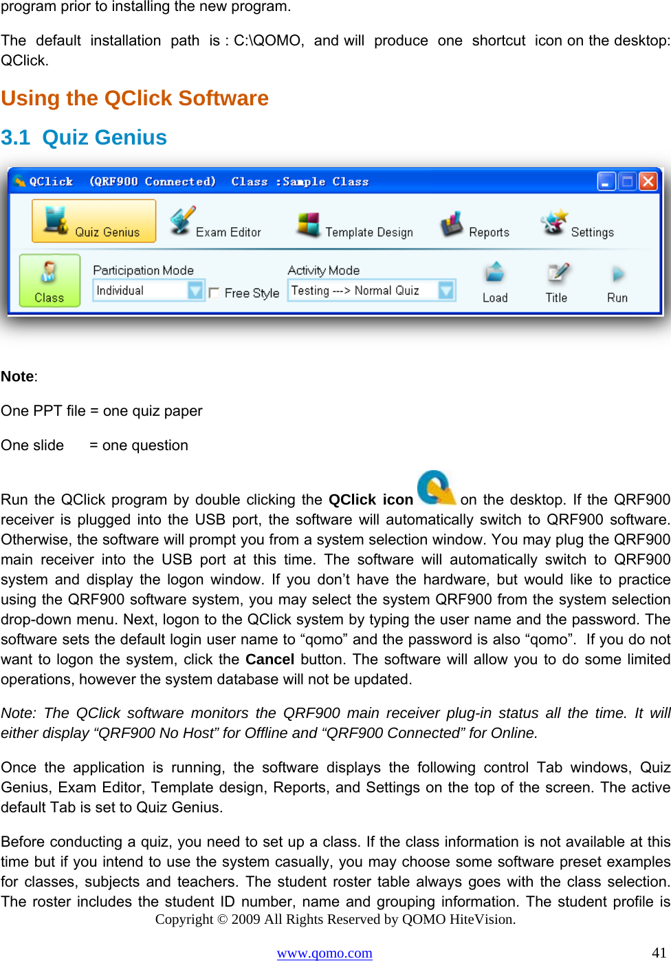 Copyright © 2009 All Rights Reserved by QOMO HiteVision. www.qomo.com                                                                          41  program prior to installing the new program. The  default  installation  path  is : C:\QOMO,  and will  produce  one  shortcut  icon on the desktop: QClick. Using the QClick Software 3.1 Quiz Genius   Note:  One PPT file = one quiz paper   One slide      = one question Run the QClick program by double clicking the QClick icon  on the desktop. If the QRF900 receiver is plugged into the USB port, the software will automatically switch to QRF900 software. Otherwise, the software will prompt you from a system selection window. You may plug the QRF900 main receiver into the USB port at this time. The software will automatically switch to QRF900 system and display the logon window. If you don’t have the hardware, but would like to practice using the QRF900 software system, you may select the system QRF900 from the system selection drop-down menu. Next, logon to the QClick system by typing the user name and the password. The software sets the default login user name to “qomo” and the password is also “qomo”.  If you do not want to logon the system, click the Cancel button. The software will allow you to do some limited operations, however the system database will not be updated. Note: The QClick software monitors the QRF900 main receiver plug-in status all the time. It will either display “QRF900 No Host” for Offline and “QRF900 Connected” for Online. Once the application is running, the software displays the following control Tab windows, Quiz Genius, Exam Editor, Template design, Reports, and Settings on the top of the screen. The active default Tab is set to Quiz Genius. Before conducting a quiz, you need to set up a class. If the class information is not available at this time but if you intend to use the system casually, you may choose some software preset examples for classes, subjects and teachers. The student roster table always goes with the class selection. The roster includes the student ID number, name and grouping information. The student profile is 