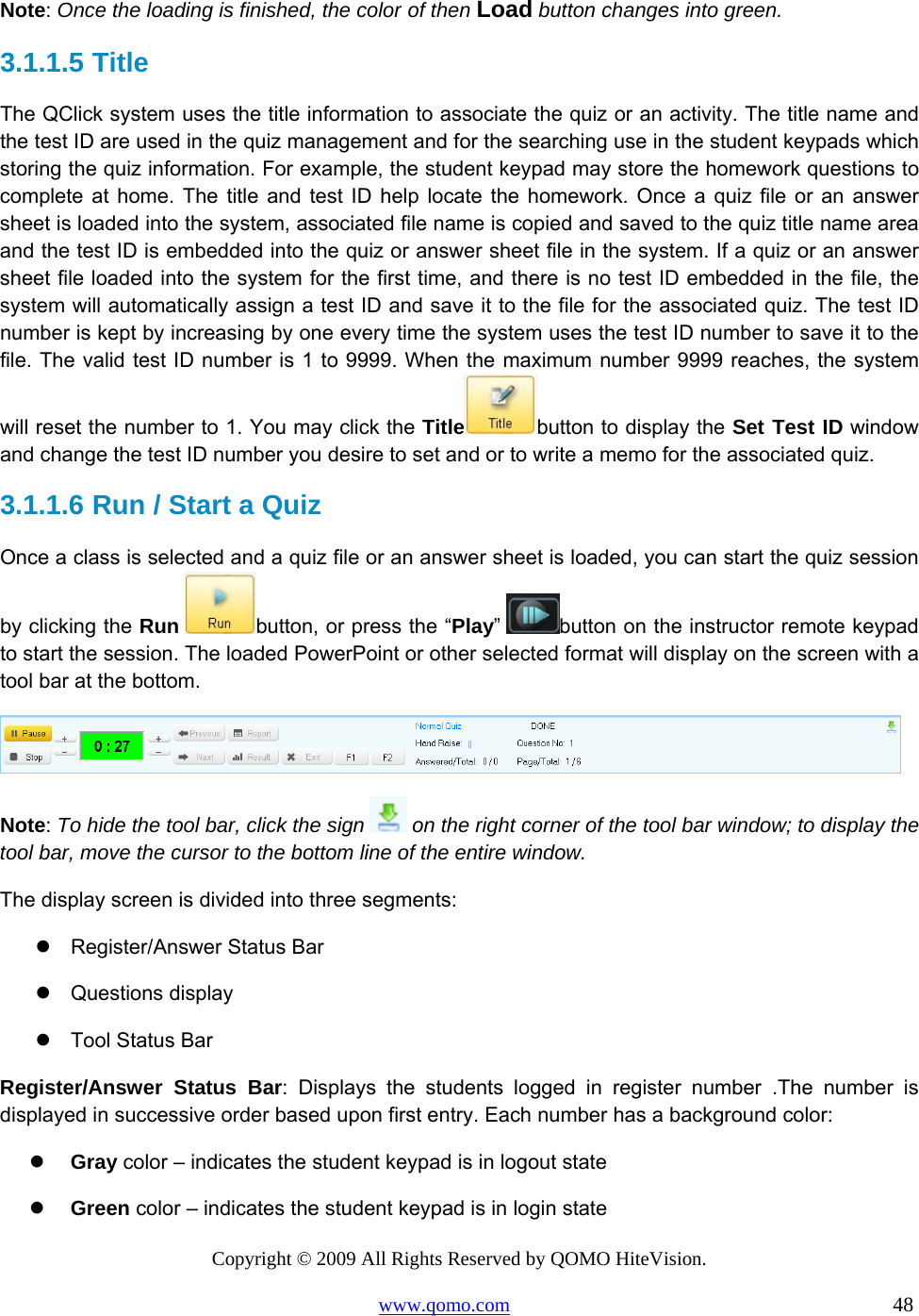 Copyright © 2009 All Rights Reserved by QOMO HiteVision. www.qomo.com                                                                          48  Note: Once the loading is finished, the color of then Load button changes into green. 3.1.1.5  Title The QClick system uses the title information to associate the quiz or an activity. The title name and the test ID are used in the quiz management and for the searching use in the student keypads which storing the quiz information. For example, the student keypad may store the homework questions to complete at home. The title and test ID help locate the homework. Once a quiz file or an answer sheet is loaded into the system, associated file name is copied and saved to the quiz title name area and the test ID is embedded into the quiz or answer sheet file in the system. If a quiz or an answer sheet file loaded into the system for the first time, and there is no test ID embedded in the file, the system will automatically assign a test ID and save it to the file for the associated quiz. The test ID number is kept by increasing by one every time the system uses the test ID number to save it to the file. The valid test ID number is 1 to 9999. When the maximum number 9999 reaches, the system will reset the number to 1. You may click the Title button to display the Set Test ID window and change the test ID number you desire to set and or to write a memo for the associated quiz. 3.1.1.6  Run / Start a Quiz  Once a class is selected and a quiz file or an answer sheet is loaded, you can start the quiz session by clicking the Run button, or press the “Play”  button on the instructor remote keypad to start the session. The loaded PowerPoint or other selected format will display on the screen with a tool bar at the bottom.   Note: To hide the tool bar, click the sign   on the right corner of the tool bar window; to display the tool bar, move the cursor to the bottom line of the entire window.  The display screen is divided into three segments:  Register/Answer Status Bar  Questions display  Tool Status Bar Register/Answer Status Bar: Displays the students logged in register number .The number is displayed in successive order based upon first entry. Each number has a background color:   Gray color – indicates the student keypad is in logout state   Green color – indicates the student keypad is in login state 