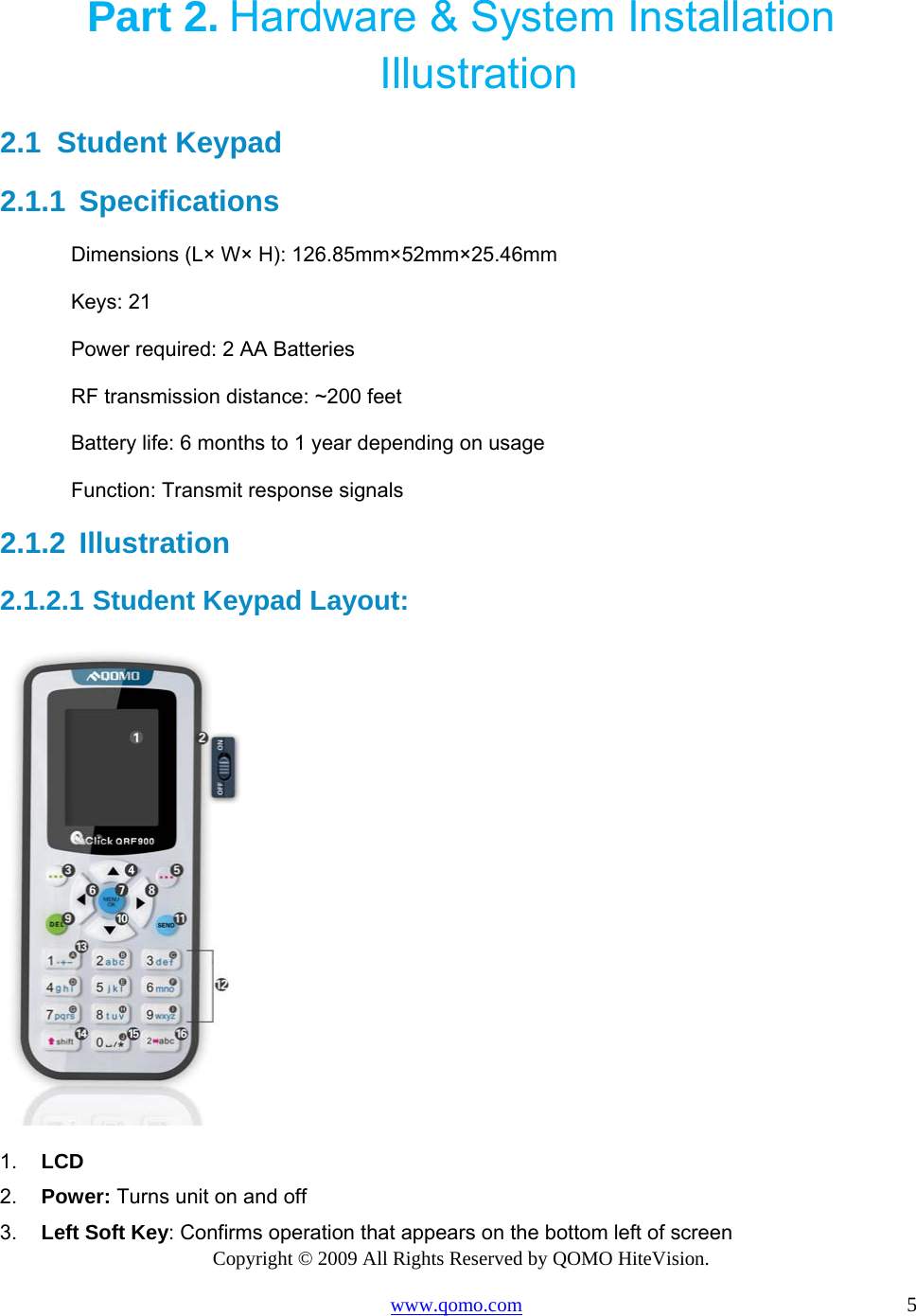 Copyright © 2009 All Rights Reserved by QOMO HiteVision. www.qomo.com                                                                          5  Part 2. Hardware &amp; System Installation Illustration 2.1  Student Keypad  2.1.1  Specifications Dimensions (L× W× H): 126.85mm×52mm×25.46mm Keys: 21 Power required: 2 AA Batteries  RF transmission distance: ~200 feet Battery life: 6 months to 1 year depending on usage Function: Transmit response signals 2.1.2  Illustration  2.1.2.1  Student Keypad Layout:  1.  LCD 2.  Power: Turns unit on and off 3.  Left Soft Key: Confirms operation that appears on the bottom left of screen 