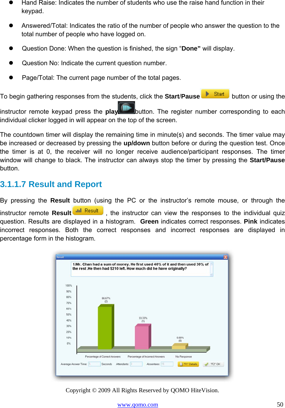 Copyright © 2009 All Rights Reserved by QOMO HiteVision. www.qomo.com                                                                          50    Hand Raise: Indicates the number of students who use the raise hand function in their keypad.   Answered/Total: Indicates the ratio of the number of people who answer the question to the total number of people who have logged on.   Question Done: When the question is finished, the sign “Done” will display.   Question No: Indicate the current question number.   Page/Total: The current page number of the total pages.  To begin gathering responses from the students, click the Start/Pause  button or using the instructor remote keypad press the play button. The register number corresponding to each individual clicker logged in will appear on the top of the screen. The countdown timer will display the remaining time in minute(s) and seconds. The timer value may be increased or decreased by pressing the up/down button before or during the question test. Once the timer is at 0, the receiver will no longer receive audience/participant responses. The timer window will change to black. The instructor can always stop the timer by pressing the Start/Pause button.  3.1.1.7  Result and Report  By pressing the Result button (using the PC or the instructor’s remote mouse, or through the instructor remote Result  , the instructor can view the responses to the individual quiz question. Results are displayed in a histogram.  Green indicates correct responses. Pink indicates incorrect responses. Both the correct responses and incorrect responses are displayed in percentage form in the histogram.   