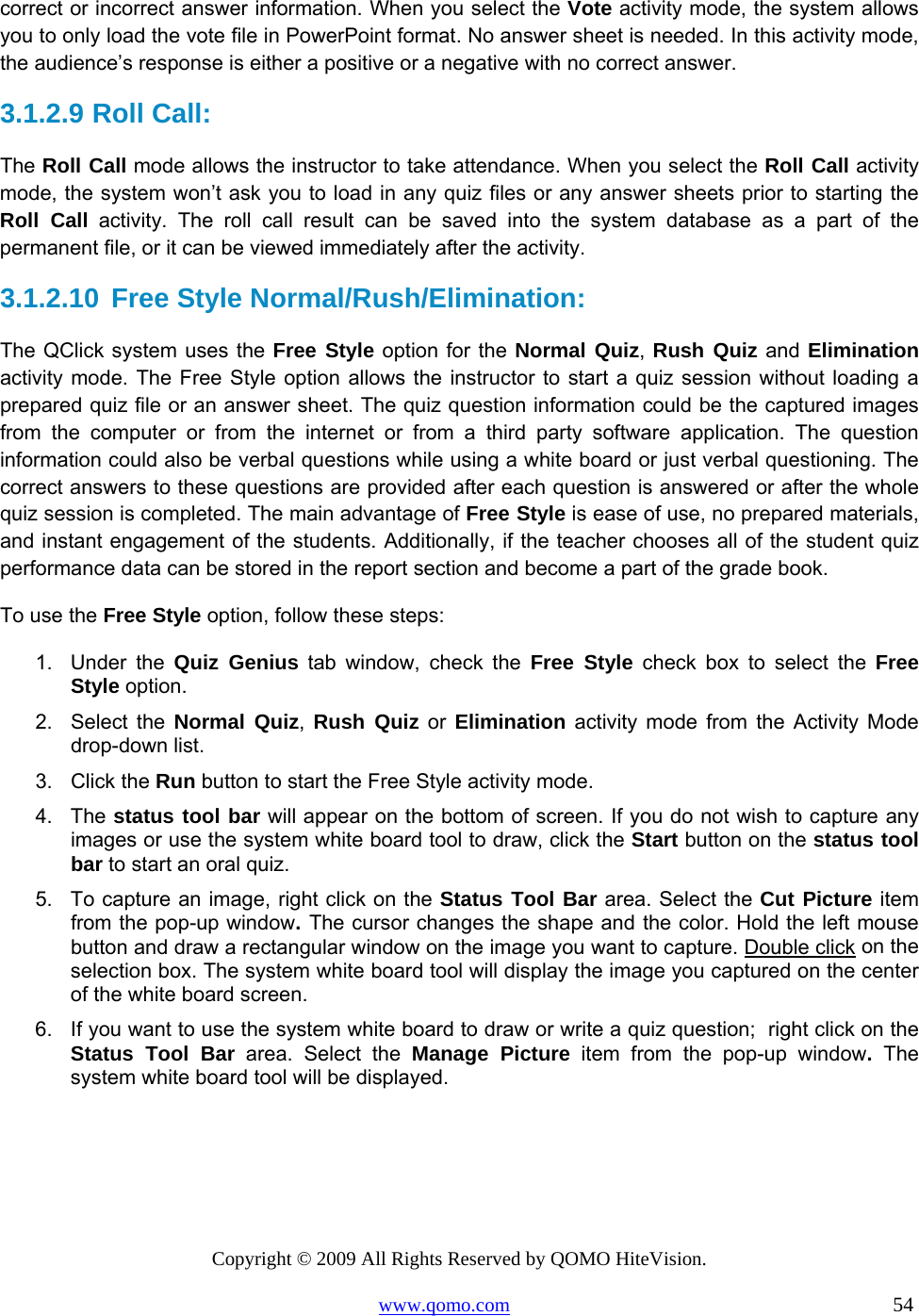 Copyright © 2009 All Rights Reserved by QOMO HiteVision. www.qomo.com                                                                          54  correct or incorrect answer information. When you select the Vote activity mode, the system allows you to only load the vote file in PowerPoint format. No answer sheet is needed. In this activity mode, the audience’s response is either a positive or a negative with no correct answer. 3.1.2.9  Roll Call:  The Roll Call mode allows the instructor to take attendance. When you select the Roll Call activity mode, the system won’t ask you to load in any quiz files or any answer sheets prior to starting the Roll Call activity. The roll call result can be saved into the system database as a part of the permanent file, or it can be viewed immediately after the activity. 3.1.2.10 Free Style Normal/Rush/Elimination: The QClick system uses the Free Style option for the Normal Quiz, Rush Quiz and Elimination activity mode. The Free Style option allows the instructor to start a quiz session without loading a prepared quiz file or an answer sheet. The quiz question information could be the captured images from the computer or from the internet or from a third party software application. The question information could also be verbal questions while using a white board or just verbal questioning. The correct answers to these questions are provided after each question is answered or after the whole quiz session is completed. The main advantage of Free Style is ease of use, no prepared materials, and instant engagement of the students. Additionally, if the teacher chooses all of the student quiz performance data can be stored in the report section and become a part of the grade book. To use the Free Style option, follow these steps: 1. Under the Quiz Genius tab window, check the Free Style check box to select the Free Style option. 2. Select the Normal Quiz,  Rush Quiz or Elimination activity mode from the Activity Mode drop-down list. 3. Click the Run button to start the Free Style activity mode. 4. The status tool bar will appear on the bottom of screen. If you do not wish to capture any images or use the system white board tool to draw, click the Start button on the status tool bar to start an oral quiz. 5.  To capture an image, right click on the Status Tool Bar area. Select the Cut Picture item from the pop-up window. The cursor changes the shape and the color. Hold the left mouse button and draw a rectangular window on the image you want to capture. Double click on the selection box. The system white board tool will display the image you captured on the center of the white board screen. 6.  If you want to use the system white board to draw or write a quiz question;  right click on the Status Tool Bar area. Select the Manage Picture item from the pop-up window. The system white board tool will be displayed.  