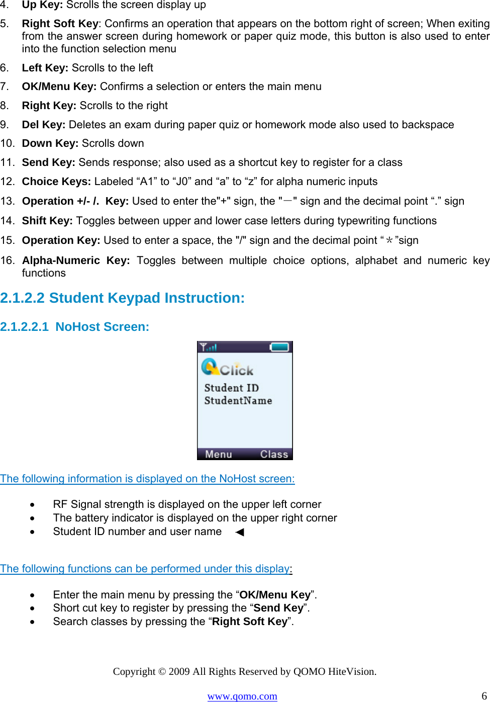 Copyright © 2009 All Rights Reserved by QOMO HiteVision. www.qomo.com                                                                          6  4.  Up Key: Scrolls the screen display up  5.  Right Soft Key: Confirms an operation that appears on the bottom right of screen; When exiting from the answer screen during homework or paper quiz mode, this button is also used to enter into the function selection menu 6.  Left Key: Scrolls to the left 7.  OK/Menu Key: Confirms a selection or enters the main menu 8.  Right Key: Scrolls to the right 9.  Del Key: Deletes an exam during paper quiz or homework mode also used to backspace 10.  Down Key: Scrolls down  11.  Send Key: Sends response; also used as a shortcut key to register for a class 12.  Choice Keys: Labeled “A1” to “J0” and “a” to “z” for alpha numeric inputs  13.  Operation +/- /.  Key: Used to enter the&quot;+&quot; sign, the &quot;－&quot; sign and the decimal point “.” sign 14.  Shift Key: Toggles between upper and lower case letters during typewriting functions 15.  Operation Key: Used to enter a space, the &quot;/&quot; sign and the decimal point “＊”sign 16.  Alpha-Numeric Key: Toggles between multiple choice options, alphabet and numeric key functions 2.1.2.2  Student Keypad Instruction: 2.1.2.2.1  NoHost Screen:  The following information is displayed on the NoHost screen: •      RF Signal strength is displayed on the upper left corner •      The battery indicator is displayed on the upper right corner •      Student ID number and user name   The following functions can be performed under this display: •      Enter the main menu by pressing the “OK/Menu Key”. •      Short cut key to register by pressing the “Send Key”. •      Search classes by pressing the “Right Soft Key”.  