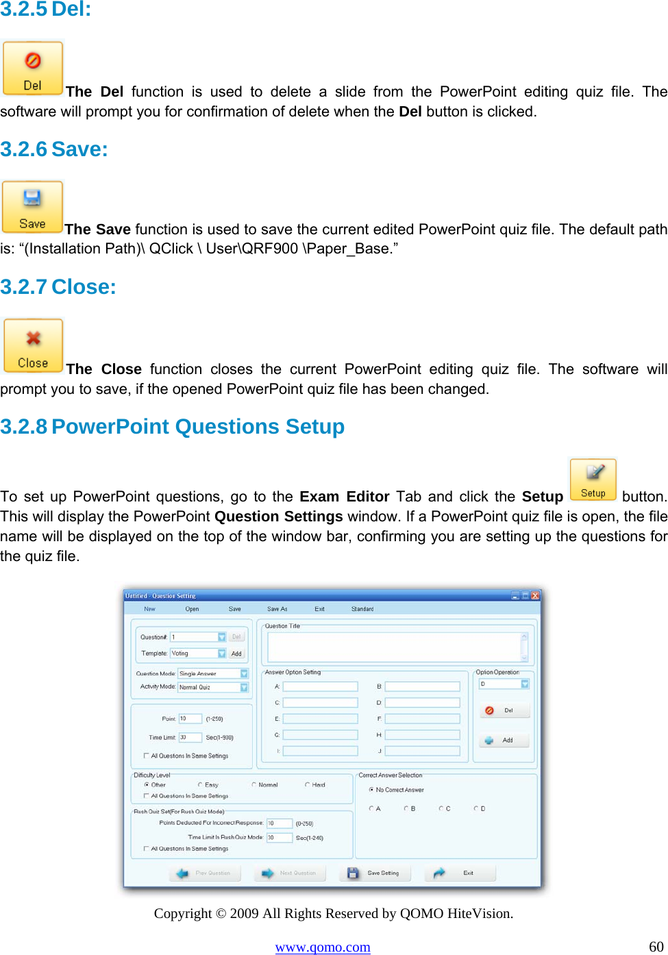 Copyright © 2009 All Rights Reserved by QOMO HiteVision. www.qomo.com                                                                          60  3.2.5 Del:  The Del function is used to delete a slide from the PowerPoint editing quiz file. The software will prompt you for confirmation of delete when the Del button is clicked. 3.2.6 Save:  The Save function is used to save the current edited PowerPoint quiz file. The default path is: “(Installation Path)\ QClick \ User\QRF900 \Paper_Base.” 3.2.7 Close:  The Close function closes the current PowerPoint editing quiz file. The software will prompt you to save, if the opened PowerPoint quiz file has been changed. 3.2.8 PowerPoint Questions Setup  To set up PowerPoint questions, go to the Exam Editor Tab and click the Setup  button. This will display the PowerPoint Question Settings window. If a PowerPoint quiz file is open, the file name will be displayed on the top of the window bar, confirming you are setting up the questions for the quiz file.   