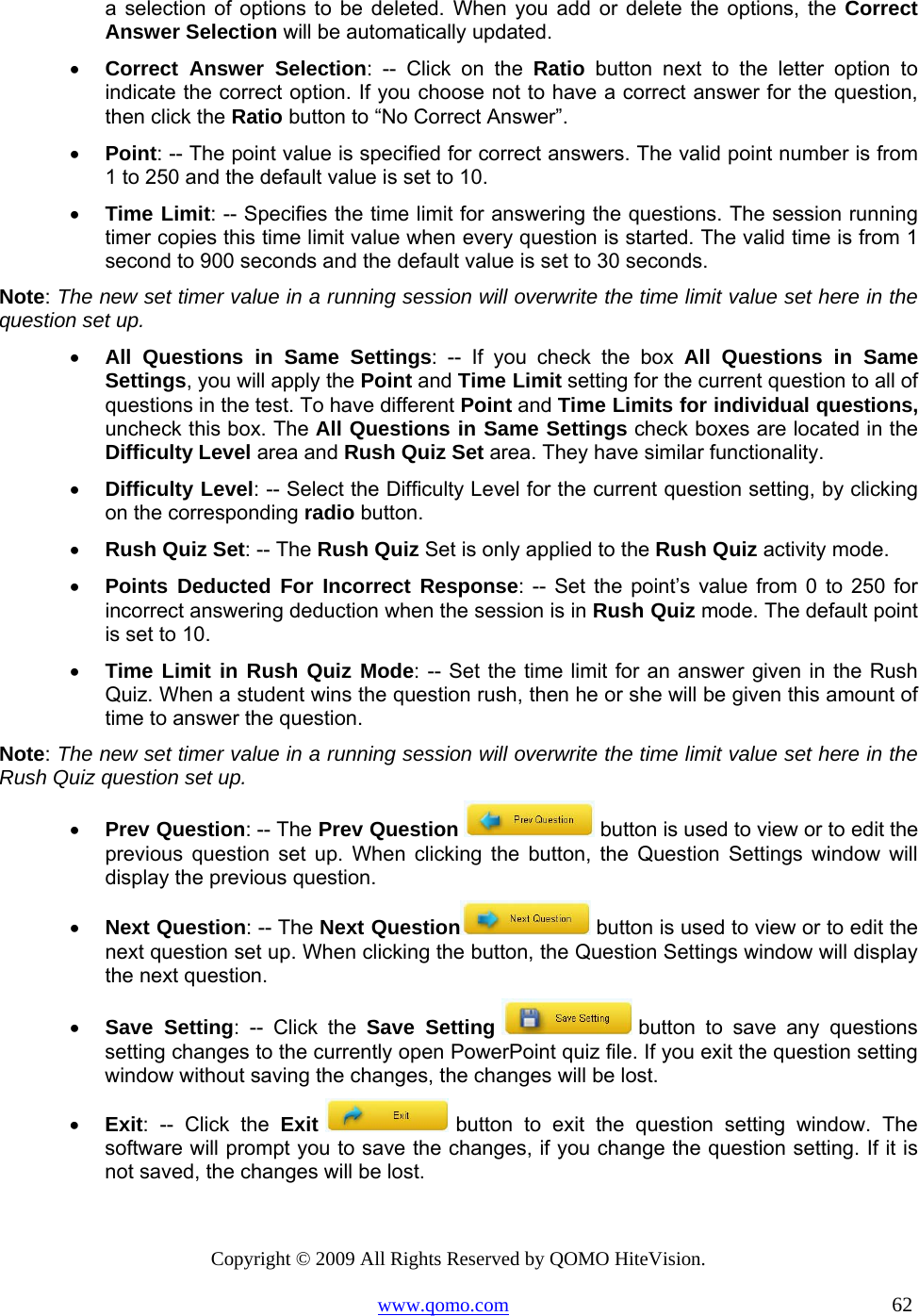 Copyright © 2009 All Rights Reserved by QOMO HiteVision. www.qomo.com                                                                          62  a selection of options to be deleted. When you add or delete the options, the Correct Answer Selection will be automatically updated. •  Correct Answer Selection: -- Click on the Ratio button next to the letter option to indicate the correct option. If you choose not to have a correct answer for the question, then click the Ratio button to “No Correct Answer”. •  Point: -- The point value is specified for correct answers. The valid point number is from 1 to 250 and the default value is set to 10. •  Time Limit: -- Specifies the time limit for answering the questions. The session running timer copies this time limit value when every question is started. The valid time is from 1 second to 900 seconds and the default value is set to 30 seconds. Note: The new set timer value in a running session will overwrite the time limit value set here in the question set up.  •  All Questions in Same Settings: -- If you check the box All Questions in Same Settings, you will apply the Point and Time Limit setting for the current question to all of questions in the test. To have different Point and Time Limits for individual questions, uncheck this box. The All Questions in Same Settings check boxes are located in the Difficulty Level area and Rush Quiz Set area. They have similar functionality. •  Difficulty Level: -- Select the Difficulty Level for the current question setting, by clicking on the corresponding radio button. •  Rush Quiz Set: -- The Rush Quiz Set is only applied to the Rush Quiz activity mode. •  Points Deducted For Incorrect Response: -- Set the point’s value from 0 to 250 for incorrect answering deduction when the session is in Rush Quiz mode. The default point is set to 10.  •  Time Limit in Rush Quiz Mode: -- Set the time limit for an answer given in the Rush Quiz. When a student wins the question rush, then he or she will be given this amount of time to answer the question. Note: The new set timer value in a running session will overwrite the time limit value set here in the Rush Quiz question set up. •  Prev Question: -- The Prev Question   button is used to view or to edit the previous question set up. When clicking the button, the Question Settings window will display the previous question. •  Next Question: -- The Next Question  button is used to view or to edit the next question set up. When clicking the button, the Question Settings window will display the next question. •  Save Setting: -- Click the Save Setting  button to save any questions setting changes to the currently open PowerPoint quiz file. If you exit the question setting window without saving the changes, the changes will be lost. •  Exit: -- Click the Exit  button to exit the question setting window. The software will prompt you to save the changes, if you change the question setting. If it is not saved, the changes will be lost.  