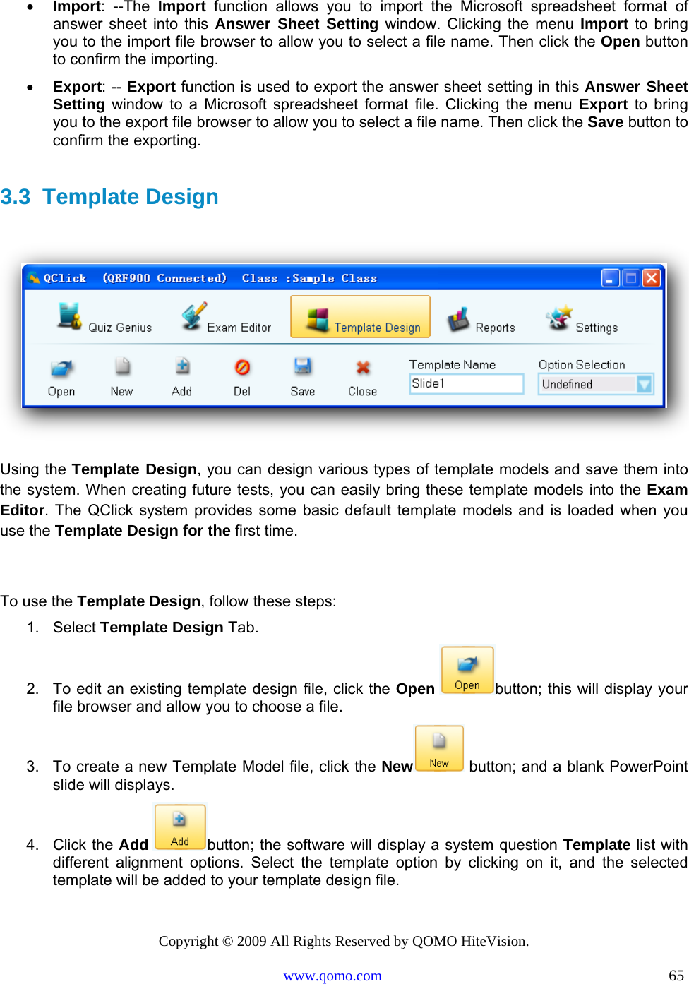 Copyright © 2009 All Rights Reserved by QOMO HiteVision. www.qomo.com                                                                          65  •  Import: --The Import function allows you to import the Microsoft spreadsheet format of answer sheet into this Answer Sheet Setting window. Clicking the menu Import to bring you to the import file browser to allow you to select a file name. Then click the Open button to confirm the importing. •  Export: -- Export function is used to export the answer sheet setting in this Answer Sheet Setting window to a Microsoft spreadsheet format file. Clicking the menu Export to bring you to the export file browser to allow you to select a file name. Then click the Save button to confirm the exporting.  3.3 Template Design    Using the Template Design, you can design various types of template models and save them into the system. When creating future tests, you can easily bring these template models into the Exam Editor. The QClick system provides some basic default template models and is loaded when you use the Template Design for the first time.  To use the Template Design, follow these steps: 1. Select Template Design Tab. 2.  To edit an existing template design file, click the Open button; this will display your file browser and allow you to choose a file. 3.  To create a new Template Model file, click the New  button; and a blank PowerPoint slide will displays. 4. Click the Add button; the software will display a system question Template list with different alignment options. Select the template option by clicking on it, and the selected template will be added to your template design file. 