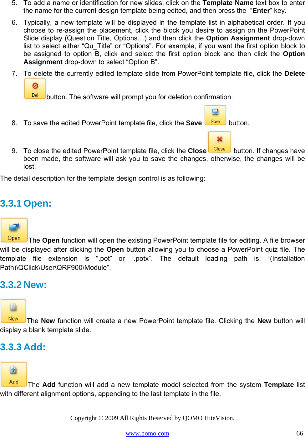 Copyright © 2009 All Rights Reserved by QOMO HiteVision. www.qomo.com                                                                          66  5.  To add a name or identification for new slides; click on the Template Name text box to enter the name for the current design template being edited, and then press the  “Enter” key.  6.  Typically, a new template will be displayed in the template list in alphabetical order. If you choose to re-assign the placement, click the block you desire to assign on the PowerPoint Slide display (Question Title, Options…) and then click the Option Assignment drop-down list to select either “Qu_Title” or “Options”. For example, if you want the first option block to be assigned to option B, click and select the first option block and then click the Option Assignment drop-down to select “Option B”. 7.  To delete the currently edited template slide from PowerPoint template file, click the Delete button. The software will prompt you for deletion confirmation. 8.  To save the edited PowerPoint template file, click the Save  button. 9.  To close the edited PowerPoint template file, click the Close  button. If changes have been made, the software will ask you to save the changes, otherwise, the changes will be lost. The detail description for the template design control is as following:  3.3.1 Open:  The Open function will open the existing PowerPoint template file for editing. A file browser will be displayed after clicking the Open button allowing you to choose a PowerPoint quiz file. The template file extension is “.pot” or “.potx”. The default loading path is: “(Installation Path)\QClick\User\QRF900\Module”. 3.3.2 New:  The New function will create a new PowerPoint template file. Clicking the New button will display a blank template slide.  3.3.3 Add:  The Add function will add a new template model selected from the system Template list with different alignment options, appending to the last template in the file.  