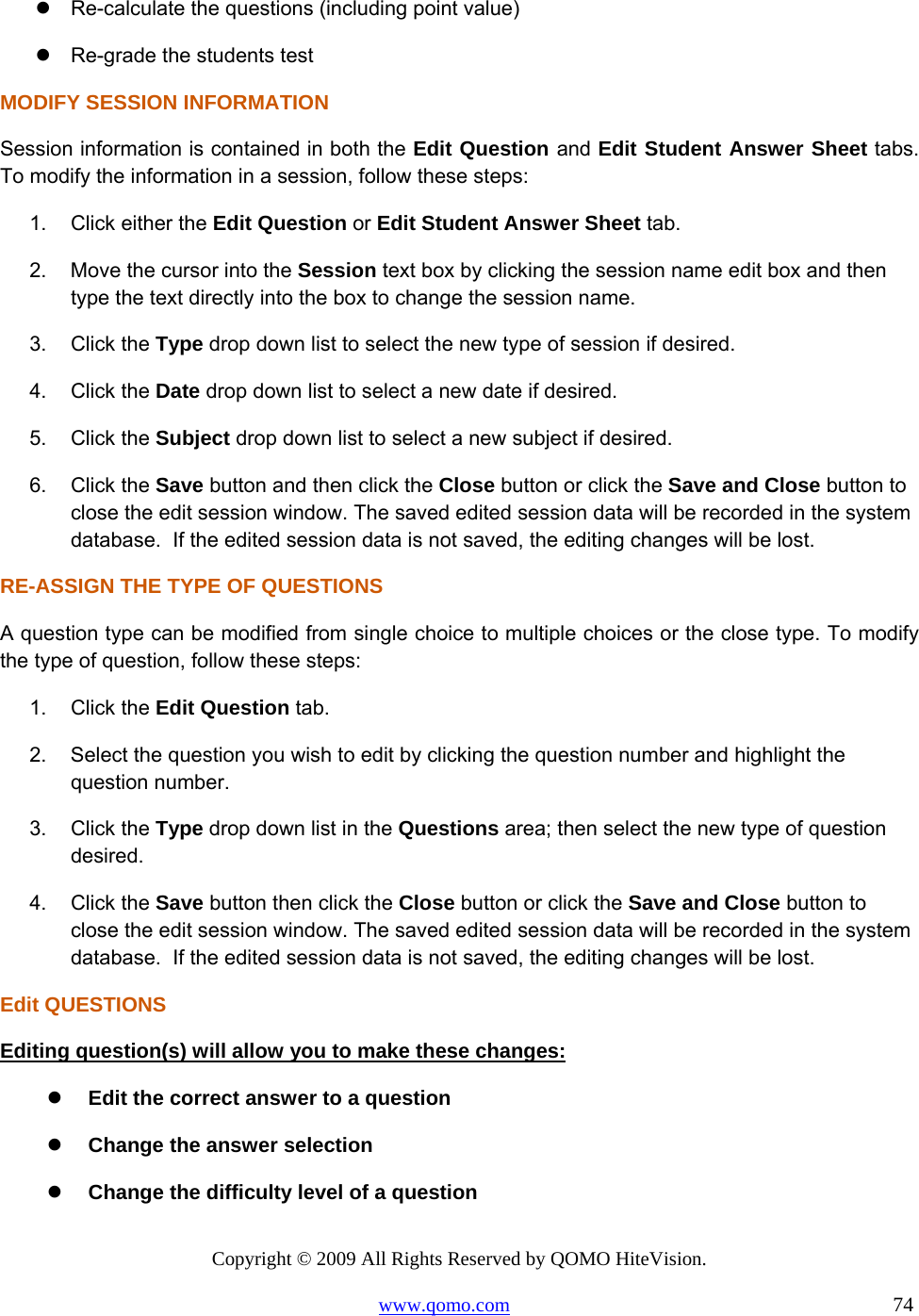 Copyright © 2009 All Rights Reserved by QOMO HiteVision. www.qomo.com                                                                          74   Re-calculate the questions (including point value)  Re-grade the students test MODIFY SESSION INFORMATION Session information is contained in both the Edit Question and Edit Student Answer Sheet tabs. To modify the information in a session, follow these steps: 1.  Click either the Edit Question or Edit Student Answer Sheet tab. 2.  Move the cursor into the Session text box by clicking the session name edit box and then type the text directly into the box to change the session name. 3. Click the Type drop down list to select the new type of session if desired. 4. Click the Date drop down list to select a new date if desired. 5. Click the Subject drop down list to select a new subject if desired. 6. Click the Save button and then click the Close button or click the Save and Close button to close the edit session window. The saved edited session data will be recorded in the system database.  If the edited session data is not saved, the editing changes will be lost. RE-ASSIGN THE TYPE OF QUESTIONS A question type can be modified from single choice to multiple choices or the close type. To modify the type of question, follow these steps: 1. Click the Edit Question tab. 2.  Select the question you wish to edit by clicking the question number and highlight the question number. 3. Click the Type drop down list in the Questions area; then select the new type of question desired. 4. Click the Save button then click the Close button or click the Save and Close button to close the edit session window. The saved edited session data will be recorded in the system database.  If the edited session data is not saved, the editing changes will be lost. Edit QUESTIONS Editing question(s) will allow you to make these changes:   Edit the correct answer to a question   Change the answer selection   Change the difficulty level of a question 