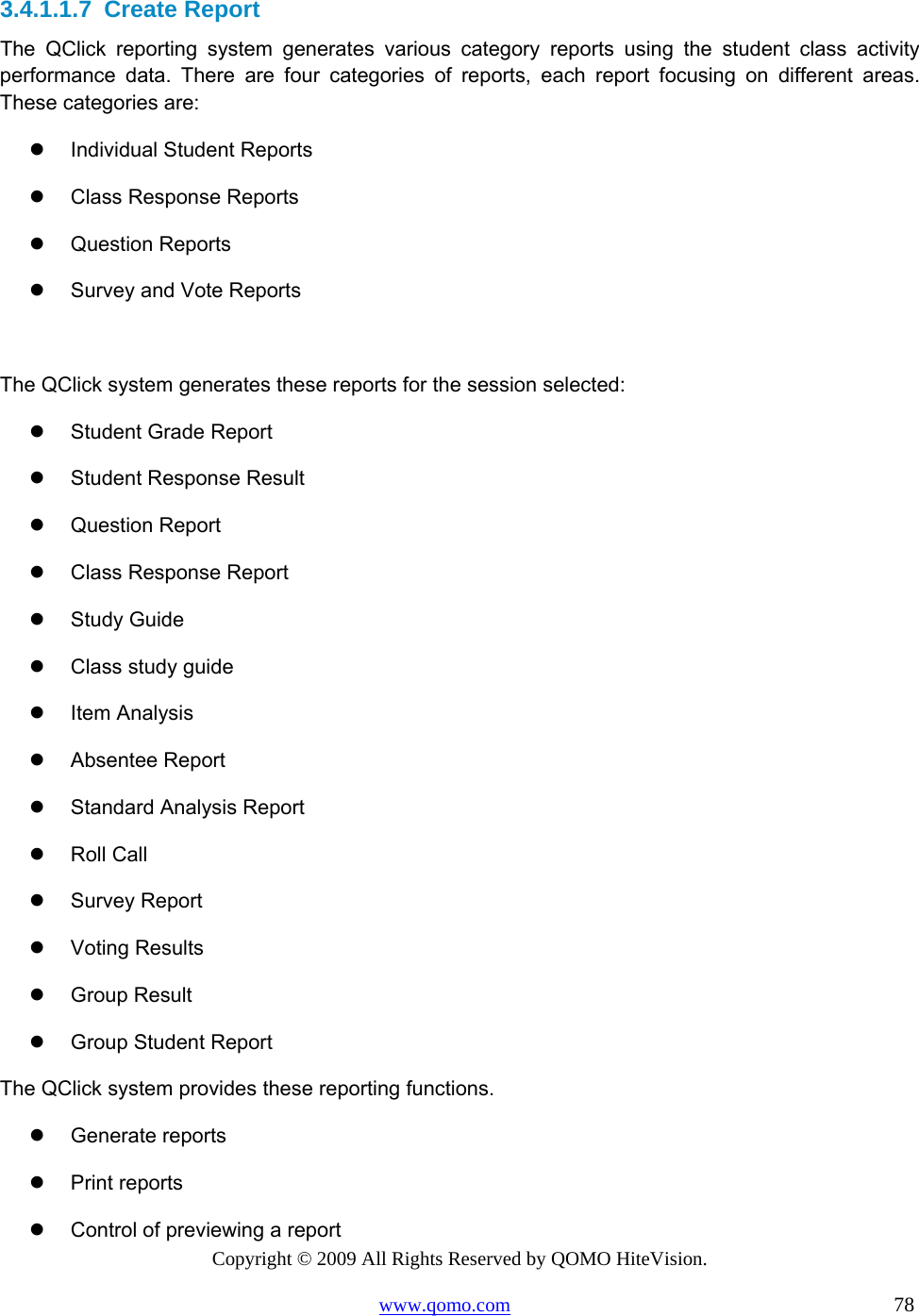 Copyright © 2009 All Rights Reserved by QOMO HiteVision. www.qomo.com                                                                          78  3.4.1.1.7  Create Report The QClick reporting system generates various category reports using the student class activity performance data. There are four categories of reports, each report focusing on different areas.  These categories are:   Individual Student Reports   Class Response Reports   Question Reports   Survey and Vote Reports  The QClick system generates these reports for the session selected:   Student Grade Report   Student Response Result   Question Report   Class Response Report   Study Guide   Class study guide   Item Analysis   Absentee Report   Standard Analysis Report   Roll Call   Survey Report   Voting Results   Group Result    Group Student Report The QClick system provides these reporting functions.   Generate reports   Print reports   Control of previewing a report 