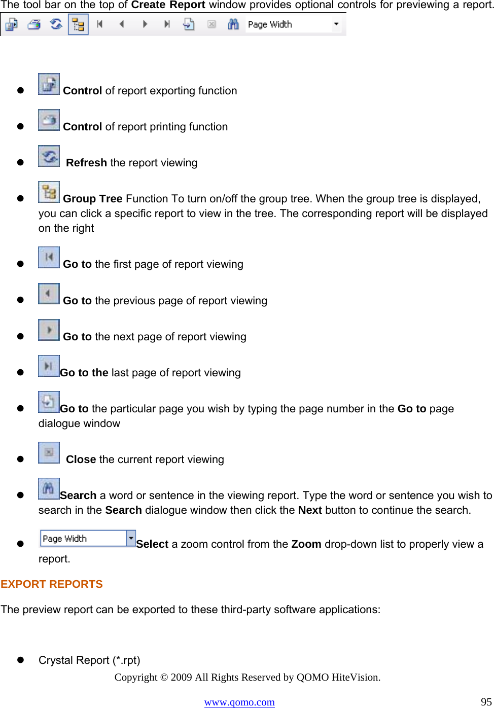 Copyright © 2009 All Rights Reserved by QOMO HiteVision. www.qomo.com                                                                          95  The tool bar on the top of Create Report window provides optional controls for previewing a report.        Control of report exporting function    Control of report printing function     Refresh the report viewing    Group Tree Function To turn on/off the group tree. When the group tree is displayed, you can click a specific report to view in the tree. The corresponding report will be displayed on the right    Go to the first page of report viewing    Go to the previous page of report viewing    Go to the next page of report viewing   Go to the last page of report viewing   Go to the particular page you wish by typing the page number in the Go to page dialogue window      Close the current report viewing   Search a word or sentence in the viewing report. Type the word or sentence you wish to search in the Search dialogue window then click the Next button to continue the search.   Select a zoom control from the Zoom drop-down list to properly view a report. EXPORT REPORTS The preview report can be exported to these third-party software applications:    Crystal Report (*.rpt) 