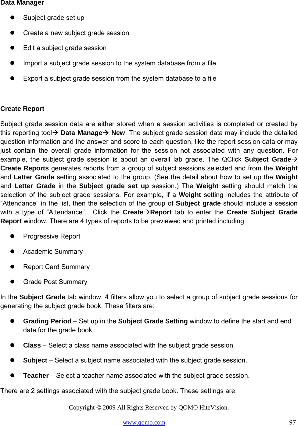 Copyright © 2009 All Rights Reserved by QOMO HiteVision. www.qomo.com                                                                          97  Data Manager   Subject grade set up    Create a new subject grade session   Edit a subject grade session   Import a subject grade session to the system database from a file   Export a subject grade session from the system database to a file  Create Report Subject grade session data are either stored when a session activities is completed or created by this reporting tool Data Manage New. The subject grade session data may include the detailed question information and the answer and score to each question, like the report session data or may just contain the overall grade information for the session not associated with any question. For example, the subject grade session is about an overall lab grade. The QClick Subject Grade Create Reports generates reports from a group of subject sessions selected and from the Weight and Letter Grade setting associated to the group. (See the detail about how to set up the Weight and  Letter Grade in the Subject grade set up session.) The Weight  setting should match the selection of the subject grade sessions. For example, if a Weight setting includes the attribute of “Attendance” in the list, then the selection of the group of Subject grade should include a session with a type of “Attendance”.  Click the CreateReport tab to enter the Create Subject Grade Report window. There are 4 types of reports to be previewed and printed including:   Progressive Report   Academic Summary   Report Card Summary   Grade Post Summary In the Subject Grade tab window, 4 filters allow you to select a group of subject grade sessions for generating the subject grade book. These filters are:   Grading Period – Set up in the Subject Grade Setting window to define the start and end date for the grade book.   Class – Select a class name associated with the subject grade session.   Subject – Select a subject name associated with the subject grade session.   Teacher – Select a teacher name associated with the subject grade session. There are 2 settings associated with the subject grade book. These settings are: 