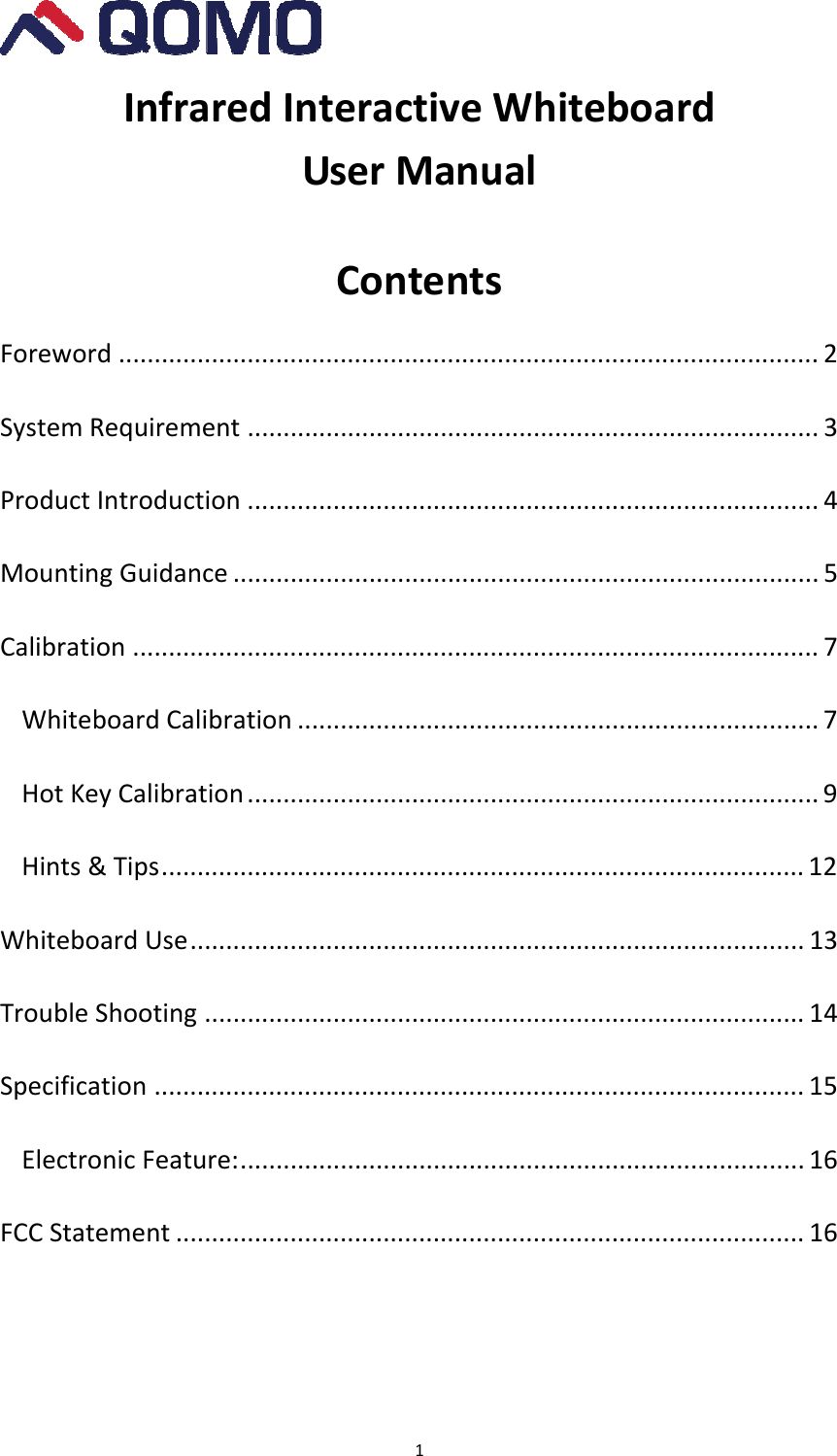 1InfraredInteractiveWhiteboardUserManualContentsForeword .................................................................................................. 2SystemRequirement ................................................................................ 3ProductIntroduction ................................................................................ 4MountingGuidance .................................................................................. 5Calibration ................................................................................................ 7WhiteboardCalibration ......................................................................... 7HotKeyCalibration ................................................................................ 9Hints&amp;Tips.......................................................................................... 12WhiteboardUse...................................................................................... 13TroubleShooting .................................................................................... 14Specification ........................................................................................... 15ElectronicFeature:............................................................................... 16FCCStatement ........................................................................................ 16