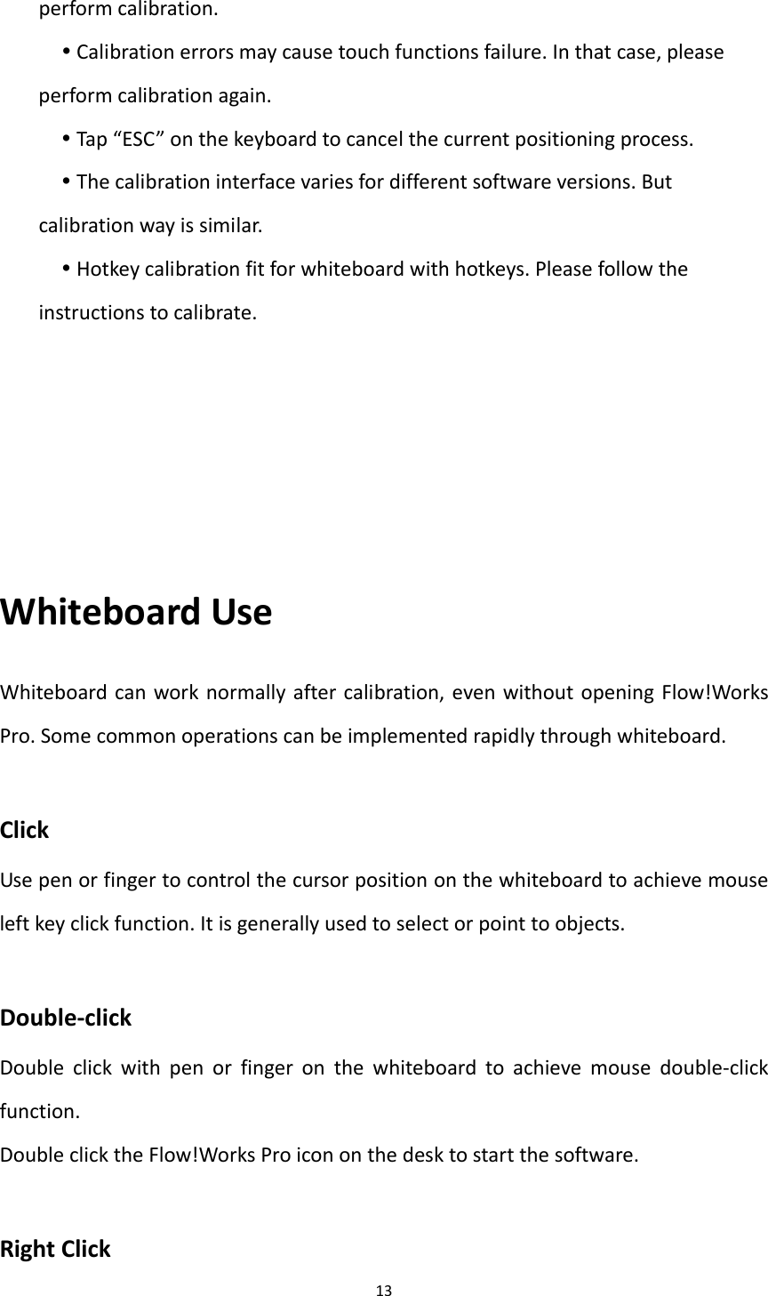 13performcalibration.Calibrationerrorsmaycausetouchfunctionsfailure.Inthatcase,pleaseperformcalibrationagain.Tap“ESC”onthekeyboardtocancelthecurrentpositioningprocess.Thecalibrationinterfacevariesfordifferentsoftwareversions.Butcalibrationwayissimilar.Hotkeycalibrationfitforwhiteboardwithhotkeys.Pleasefollowtheinstructionstocalibrate.WhiteboardUseWhiteboardcanworknormallyaftercalibration,evenwithoutopeningFlow!WorksPro.Somecommonoperationscanbeimplementedrapidlythroughwhiteboard.ClickUsepenorfingertocontrolthecursorpositiononthewhiteboardtoachievemouseleftkeyclickfunction.Itisgenerallyusedtoselectorpointtoobjects.Double‐clickDoubleclickwithpenorfingeronthewhiteboardtoachievemousedouble‐clickfunction.DoubleclicktheFlow!WorksProicononthedesktostartthesoftware.RightClick