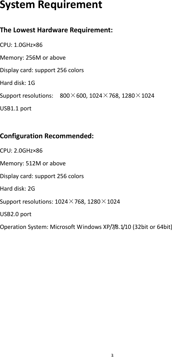 3SystemRequirementTheLowestHardwareRequirement:CPU:1.0GHz×86Memory:256MoraboveDisplaycard:support256colorsHarddisk:1GSupportresolutions:800×600,1024×768,1280×1024USB1.1portConfigurationRecommended:CPU:2.0GHz×86Memory:512MoraboveDisplaycard:support256colorsHarddisk:2GSupportresolutions:1024×768,1280×1024USB2.0portOperationSystem:MicrosoftWindowsXP/7/8.1/10(32bitor64bit)