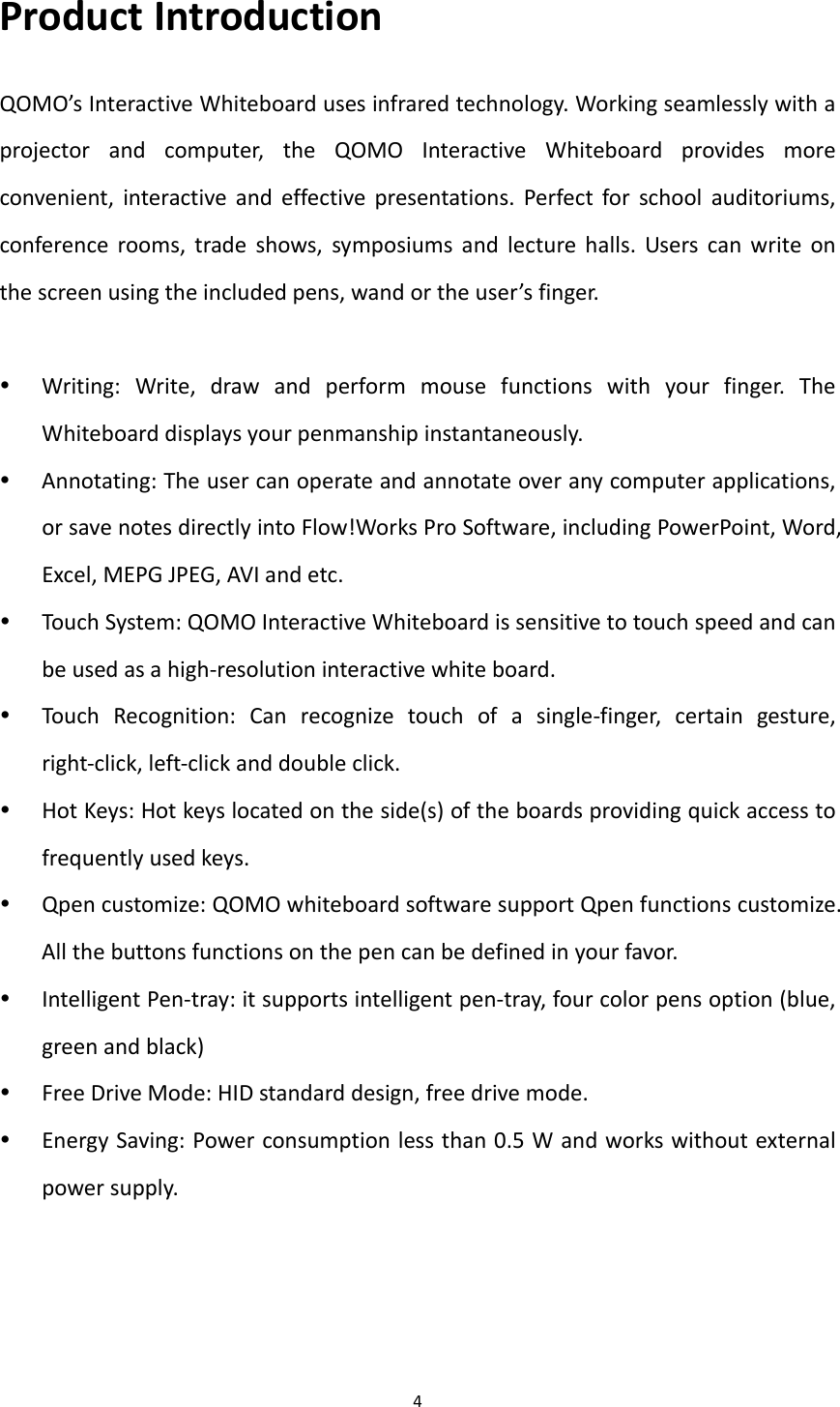 4ProductIntroductionQOMO’sInteractiveWhiteboardusesinfraredtechnology.Workingseamlesslywithaprojectorandcomputer,theQOMOInteractiveWhiteboardprovidesmoreconvenient,interactiveandeffectivepresentations.Perfectforschoolauditoriums,conferencerooms,tradeshows,symposiumsandlecturehalls.Userscanwriteonthescreenusingtheincludedpens,wandortheuser’sfinger. Writing:Write,drawandperformmousefunctionswithyourfinger.TheWhiteboarddisplaysyourpenmanshipinstantaneously. Annotating:Theusercanoperateandannotateoveranycomputerapplications,orsavenotesdirectlyintoFlow!WorksProSoftware,includingPowerPoint,Word,Excel,MEPGJPEG,AVIandetc. TouchSystem:QOMOInteractiveWhiteboardissensitivetotouchspeedandcanbeusedasahigh‐resolutioninteractivewhiteboard. TouchRecognition:Canrecognizetouchofasingle‐finger,certaingesture,right‐click,left‐clickanddoubleclick. HotKeys:Hotkeyslocatedontheside(s)oftheboardsprovidingquickaccesstofrequentlyusedkeys. Qpencustomize:QOMOwhiteboardsoftwaresupportQpenfunctionscustomize.Allthebuttonsfunctionsonthepencanbedefinedinyourfavor. IntelligentPen‐tray:itsupportsintelligentpen‐tray,fourcolorpensoption(blue,greenandblack) FreeDriveMode:HIDstandarddesign,freedrivemode. EnergySaving:Powerconsumptionlessthan0.5Wandworkswithoutexternalpowersupply.