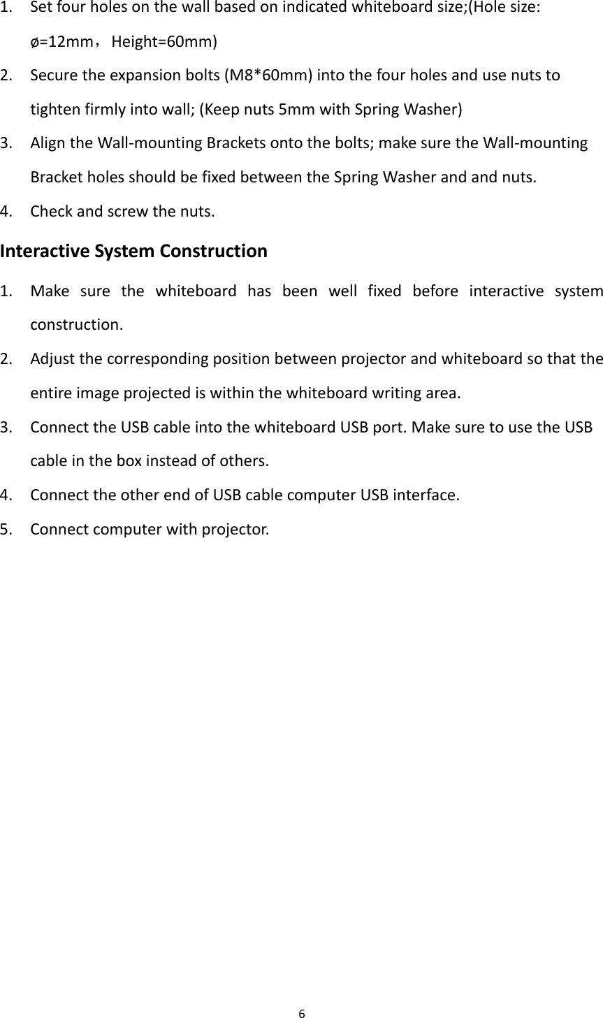 61. Setfourholesonthewallbasedonindicatedwhiteboardsize;(Holesize:ø=12mm，Height=60mm)2. Securetheexpansionbolts(M8*60mm)intothefourholesandusenutstotightenfirmlyintowall;(Keepnuts5mmwithSpringWasher)3. AligntheWall‐mountingBracketsontothebolts;makesuretheWall‐mountingBracketholesshouldbefixedbetweentheSpringWasherandandnuts.4. Checkandscrewthenuts.InteractiveSystemConstruction1. Makesurethewhiteboardhasbeenwellfixedbeforeinteractivesystemconstruction.2. Adjustthecorrespondingpositionbetweenprojectorandwhiteboardsothattheentireimageprojectediswithinthewhiteboardwritingarea.3. ConnecttheUSBcableintothewhiteboardUSBport.MakesuretousetheUSBcableintheboxinsteadofothers.4. ConnecttheotherendofUSBcablecomputerUSBinterface.5. Connectcomputerwithprojector.