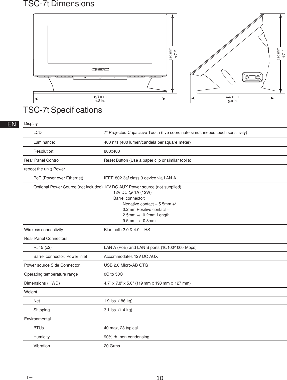 TD-000508-00-B 10  198 mm 7.8 in. 127 mm 5.0 in. TSC-7t Dimensions                 TSC-7t Specifications      EN  Display   LCD  7” Projected Capacitive Touch (five coordinate simultaneous touch sensitivity)   Luminance:  400 nits (400 lumen/candela per square meter)   Resolution:  800x400   Rear Panel Control  Reset Button (Use a paper clip or similar tool to reboot the unit) Power PoE (Power over Ethernet)  IEEE 802.3af class 3 device via LAN A   Optional Power Source (not included) 12V DC AUX Power source (not supplied) 12V DC @ 1A (12W) Barrel connector: Negative contact – 5.5mm +/- 0.2mm Positive contact – 2.5mm +/- 0.2mm Length - 9.5mm +/- 0.3mm   Wireless connectivity  Bluetooth 2.0 &amp; 4.0 + HS Rear Panel Connectors RJ45 (x2)  LAN A (PoE) and LAN B ports (10/100/1000 Mbps)   Barrel connector: Power inlet  Accommodates 12V DC AUX Power source Side Connector  USB 2.0 Micro-AB OTG Operating temperature range  0C to 50C   Dimensions (HWD)  4.7&quot; x 7.8&quot; x 5.0&quot; (119 mm x 198 mm x 127 mm) Weight Net  1.9 lbs. (.86 kg)   Shipping  3.1 lbs. (1.4 kg)   Environmental   BTUs  40 max, 23 typical   Humidity  90% rh, non-condensing   Vibration  20 Grms 119 mm 4.7 in 119 mm 4.7 in 