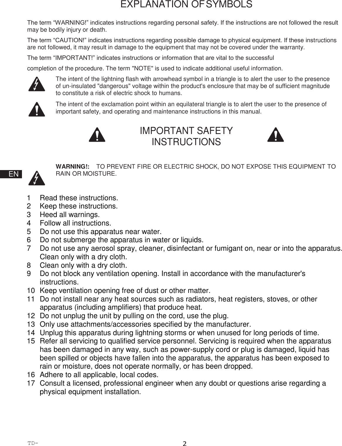TD-000508-00-B 2  EXPLANATION OF SYMBOLS  The term “WARNING!” indicates instructions regarding personal safety. If the instructions are not followed the result may be bodily injury or death. The term “CAUTION!” indicates instructions regarding possible damage to physical equipment. If these instructions are not followed, it may result in damage to the equipment that may not be covered under the warranty. The term “IMPORTANT!” indicates instructions or information that are vital to the successful completion of the procedure. The term &quot;NOTE&quot; is used to indicate additional useful information. The intent of the lightning flash with arrowhead symbol in a triangle is to alert the user to the presence of un-insulated &quot;dangerous&quot; voltage within the product&apos;s enclosure that may be of sufficient magnitude to constitute a risk of electric shock to humans. The intent of the exclamation point within an equilateral triangle is to alert the user to the presence of important safety, and operating and maintenance instructions in this manual.  IMPORTANT SAFETY INSTRUCTIONS        EN  WARNING!:    TO PREVENT FIRE OR ELECTRIC SHOCK, DO NOT EXPOSE THIS EQUIPMENT TO RAIN OR MOISTURE.   1  Read these instructions. 2  Keep these instructions. 3  Heed all warnings. 4  Follow all instructions. 5  Do not use this apparatus near water. 6  Do not submerge the apparatus in water or liquids. 7  Do not use any aerosol spray, cleaner, disinfectant or fumigant on, near or into the apparatus. Clean only with a dry cloth. 8  Clean only with a dry cloth. 9  Do not block any ventilation opening. Install in accordance with the manufacturer&apos;s instructions. 10  Keep ventilation opening free of dust or other matter. 11  Do not install near any heat sources such as radiators, heat registers, stoves, or other apparatus (including amplifiers) that produce heat. 12  Do not unplug the unit by pulling on the cord, use the plug. 13  Only use attachments/accessories specified by the manufacturer. 14  Unplug this apparatus during lightning storms or when unused for long periods of time. 15  Refer all servicing to qualified service personnel. Servicing is required when the apparatus has been damaged in any way, such as power-supply cord or plug is damaged, liquid has been spilled or objects have fallen into the apparatus, the apparatus has been exposed to rain or moisture, does not operate normally, or has been dropped. 16  Adhere to all applicable, local codes. 17  Consult a licensed, professional engineer when any doubt or questions arise regarding a physical equipment installation. 