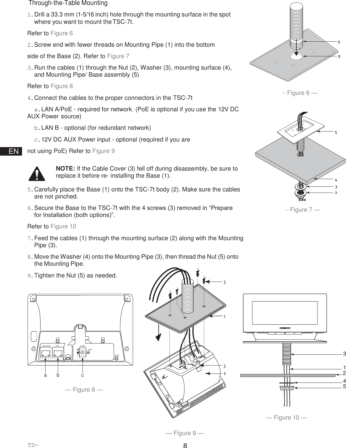 TD-000508-00-B 8              LAN A/PoE              LAN B 12V DC                           EN  Through-the-Table Mounting 1. Drill a 33.3 mm (1-5/16 inch) hole through the mounting surface in the spot where you want to mount the TSC-7t. Refer to Figure 6 2. Screw end with fewer threads on Mounting Pipe (1) into the bottom side of the Base (2). Refer to Figure 7 3. Run the cables (1) through the Nut (2), Washer (3), mounting surface (4), and Mounting Pipe/ Base assembly (5) Refer to Figure 8 4. Connect the cables to the proper connectors in the TSC-7t a. LAN A/PoE - required for network. (PoE is optional if you use the 12V DC AUX Power source) b. LAN B - optional (for redundant network) c. 12V DC AUX Power input - optional (required if you are not using PoE) Refer to Figure 9  NOTE: If the Cable Cover (3) fell off during disassembly, be sure to replace it before re- installing the Base (1).  5. Carefully place the Base (1) onto the TSC-7t body (2). Make sure the cables are not pinched. 6. Secure the Base to the TSC-7t with the 4 screws (3) removed in “Prepare for Installation (both options)”. Refer to Figure 10 7. Feed the cables (1) through the mounting surface (2) along with the Mounting Pipe (3). 8. Move the Washer (4) onto the Mounting Pipe (3), then thread the Nut (5) onto the Mounting Pipe. 9. Tighten the Nut (5) as needed.              — Figure 6 —                — Figure 7 —          3  1 a  b  c  2 4 — Figure 8 —  5 — Figure 10 —  — Figure 9 — 