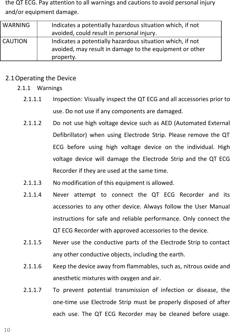   the QT ECG. Pay attention to all warnings and cautions to avoid personal injury and/or equipment damage. WARNING Indicates a potentially hazardous situation which, if not avoided, could result in personal injury. CAUTION Indicates a potentially hazardous situation which, if not avoided, may result in damage to the equipment or other property.   2.1 Operating the Device 2.1.1 Warnings 2.1.1.1 Inspection: Visually inspect the QT ECG and all accessories prior to                     use. Do not use if any components are damaged. 2.1.1.2 Do not use high voltage device such as AED (Automated External                     Defibrillator) when using Electrode Strip. Please remove the QT                 ECG before using high voltage device on the individual. High                   voltage device will damage the Electrode Strip and the QT ECG                     Recorder if they are used at the same time. 2.1.1.3 No modification of this equipment is allowed. 2.1.1.4 Never attempt to connect the QT ECG Recorder and its                   accessories to any other device. Always follow the User Manual                   instructions for safe and reliable performance. Only connect the                 QT ECG Recorder with approved accessories to the device. 2.1.1.5 Never use the conductive parts of the Electrode Strip to contact                     any other conductive objects, including the earth. 2.1.1.6 Keep the device away from flammables, such as, nitrous oxide and                     anesthetic mixtures with oxygen and air. 2.1.1.7 To prevent potential transmission of infection or disease, the                 one-time use Electrode Strip must be properly disposed of after                   each use. The QT ECG Recorder may be cleaned before usage.                     10  
