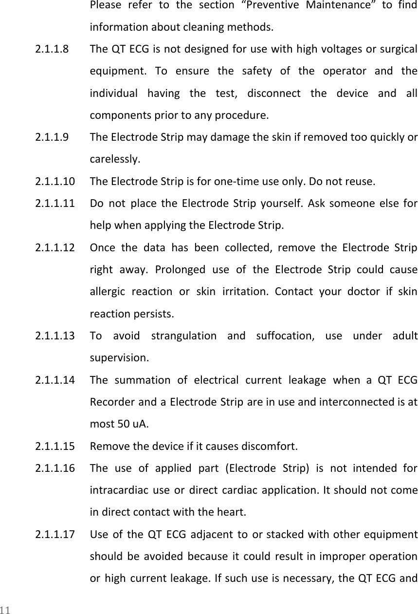   Please refer to the section &ldquo;Preventive Maintenance&rdquo; to find                 information about cleaning methods. 2.1.1.8 The QT ECG is not designed for use with high voltages or surgical                         equipment. To ensure the safety of the operator and the                   individual having the test, disconnect the device and all                 components prior to any procedure. 2.1.1.9 The Electrode Strip may damage the skin if removed too quickly or                       carelessly. 2.1.1.10 The Electrode Strip is for one-time use only. Do not reuse. 2.1.1.11 Do not place the Electrode Strip yourself. Ask someone else for                     help when applying the Electrode Strip. 2.1.1.12 Once the data has been collected, remove the Electrode Strip                   right away. Prolonged use of the Electrode Strip could cause                   allergic reaction or skin irritation. Contact your doctor if skin                   reaction persists. 2.1.1.13 To avoid strangulation and suffocation, use under adult               supervision. 2.1.1.14 The summation of electrical current leakage when a QT ECG                   Recorder and a Electrode Strip are in use and interconnected is at                       most 50 uA. 2.1.1.15 Remove the device if it causes discomfort. 2.1.1.16 The use of applied part (Electrode Strip) is not intended for                     intracardiac use or direct cardiac application. It should not come                   in direct contact with the heart. 2.1.1.17 Use of the QT ECG adjacent to or stacked with other equipment                       should be avoided because it could result in improper operation                   or high current leakage. If such use is necessary, the QT ECG and                         11  