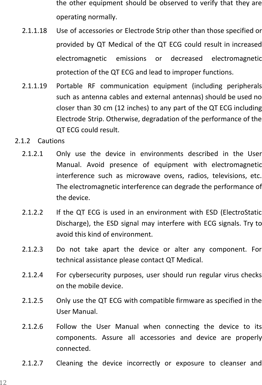   the other equipment should be observed to verify that they are                     operating normally. 2.1.1.18 Use of accessories or Electrode Strip other than those specified or                     provided by QT Medical of the QT ECG could result in increased                       electromagnetic emissions or decreased electromagnetic         protection of the QT ECG and lead to improper functions. 2.1.1.19 Portable RF communication equipment (including peripherals           such as antenna cables and external antennas) should be used no                     closer than 30 cm (12 inches) to any part of the QT ECG including                           Electrode Strip. Otherwise, degradation of the performance of the                 QT ECG could result. 2.1.2 Cautions 2.1.2.1 Only use the device in environments described in the User                   Manual. Avoid presence of equipment with electromagnetic             interference such as microwave ovens, radios, televisions, etc.               The electromagnetic interference can degrade the performance of               the device. 2.1.2.2 If the QT ECG is used in an environment with ESD (ElectroStatic                       Discharge), the ESD signal may interfere with ECG signals. Try to                     avoid this kind of environment. 2.1.2.3 Do not take apart the device or alter any component. For                     technical assistance please contact QT Medical.  2.1.2.4 For cybersecurity purposes, user should run regular virus checks                 on the mobile device. 2.1.2.5 Only use the QT ECG with compatible firmware as specified in the                       User Manual. 2.1.2.6 Follow the User Manual when connecting the device to its                   components. Assure all accessories and device are properly               connected. 2.1.2.7 Cleaning the device incorrectly or exposure to cleanser and                 12  