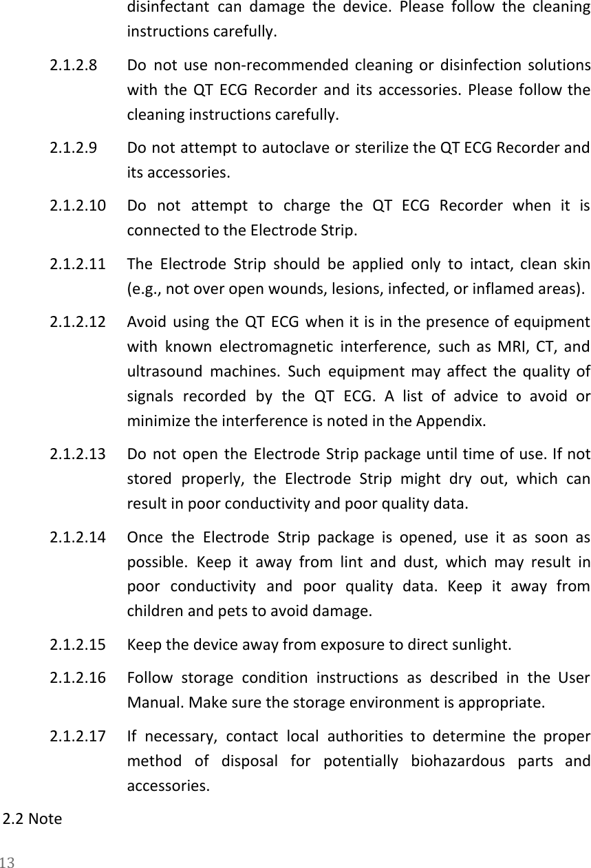   disinfectant can damage the device. Please follow the cleaning                 instructions carefully. 2.1.2.8 Do not use non-recommended cleaning or disinfection solutions               with the QT ECG Recorder and its accessories. Please follow the                     cleaning instructions carefully. 2.1.2.9 Do not attempt to autoclave or sterilize the QT ECG Recorder and                       its accessories. 2.1.2.10 Do not attempt to charge the QT ECG Recorder when it is                       connected to the Electrode Strip. 2.1.2.11 The Electrode Strip should be applied only to intact, clean skin                     (e.g., not over open wounds, lesions, infected, or inflamed areas). 2.1.2.12 Avoid using the QT ECG when it is in the presence of equipment                         with known electromagnetic interference, such as MRI, CT, and                 ultrasound machines. Such equipment may affect the quality of                 signals recorded by the QT ECG. A list of advice to avoid or                         minimize the interference is noted in the Appendix. 2.1.2.13 Do not open the Electrode Strip package until time of use. If not                         stored properly, the Electrode Strip might dry out, which can                   result in poor conductivity and poor quality data. 2.1.2.14 Once the Electrode Strip package is opened, use it as soon as                       possible. Keep it away from lint and dust, which may result in                       poor conductivity and poor quality data. Keep it away from                   children and pets to avoid damage. 2.1.2.15 Keep the device away from exposure to direct sunlight. 2.1.2.16 Follow storage condition instructions as described in the User                 Manual. Make sure the storage environment is appropriate. 2.1.2.17 If necessary, contact local authorities to determine the proper                 method of disposal for potentially biohazardous parts and               accessories. 2.2 Note 13  