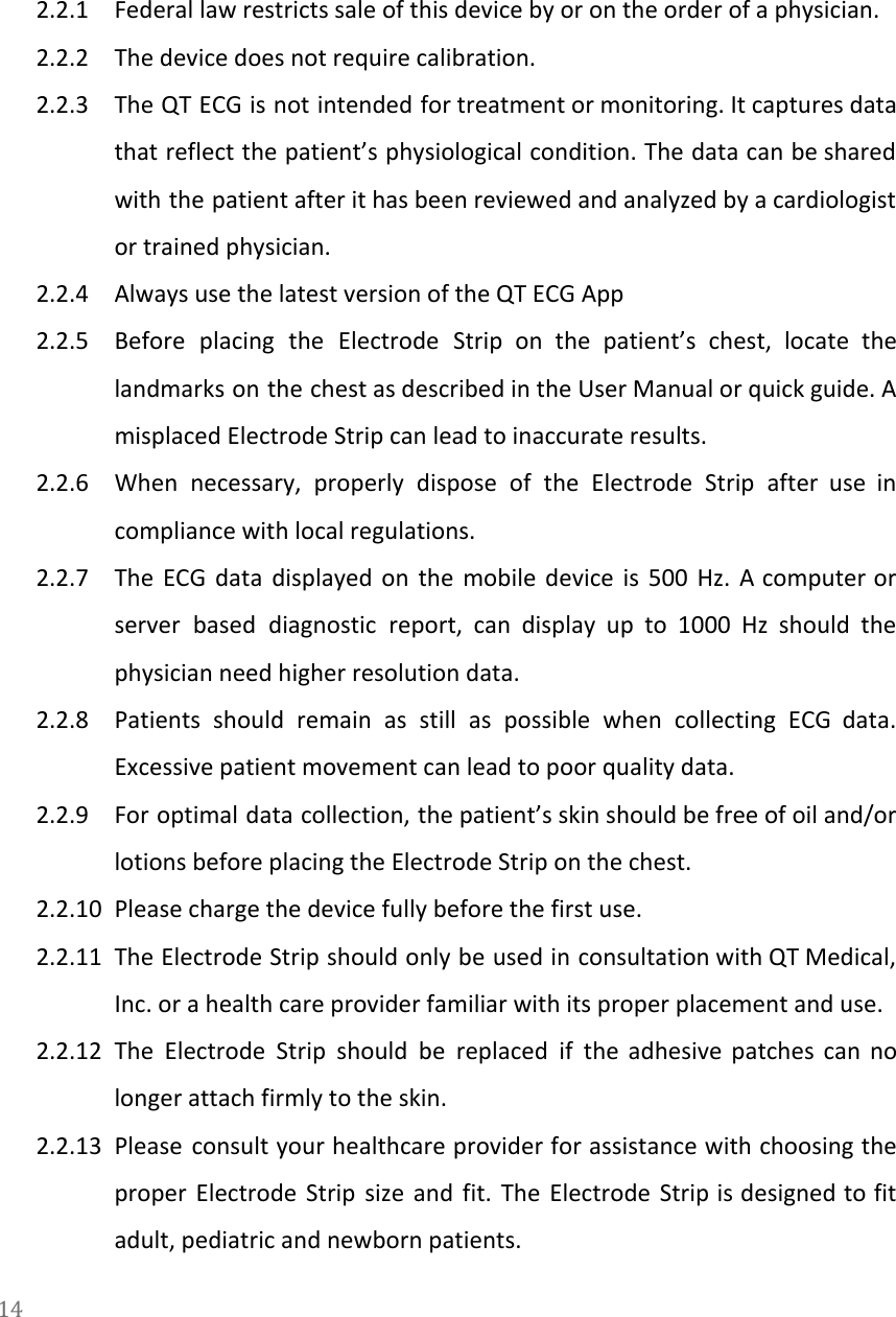   2.2.1 Federal law restricts sale of this device by or on the order of a physician. 2.2.2 The device does not require calibration. 2.2.3 The QT ECG is not intended for treatment or monitoring. It captures data                         that reflect the patient&rsquo;s physiological condition. The data can be shared                     with the patient after it has been reviewed and analyzed by a cardiologist                         or trained physician. 2.2.4 Always use the latest version of the QT ECG App 2.2.5 Before placing the Electrode Strip on the patient&rsquo;s chest, locate the                     landmarks on the chest as described in the User Manual or quick guide. A                           misplaced Electrode Strip can lead to inaccurate results. 2.2.6 When necessary, properly dispose of the Electrode Strip after use in                     compliance with local regulations. 2.2.7 The ECG data displayed on the mobile device is 500 Hz. A computer or                           server based diagnostic report, can display up to 1000 Hz should the                       physician need higher resolution data. 2.2.8 Patients should remain as still as possible when collecting ECG data.                     Excessive patient movement can lead to poor quality data. 2.2.9 For optimal data collection, the patient&rsquo;s skin should be free of oil and/or                         lotions before placing the Electrode Strip on the chest. 2.2.10 Please charge the device fully before the first use. 2.2.11 The Electrode Strip should only be used in consultation with QT Medical,                       Inc. or a health care provider familiar with its proper placement and use. 2.2.12 The Electrode Strip should be replaced if the adhesive patches can no                       longer attach firmly to the skin. 2.2.13 Please consult your healthcare provider for assistance with choosing the                   proper Electrode Strip size and fit. The Electrode Strip is designed to fit                         adult, pediatric and newborn patients. 14  