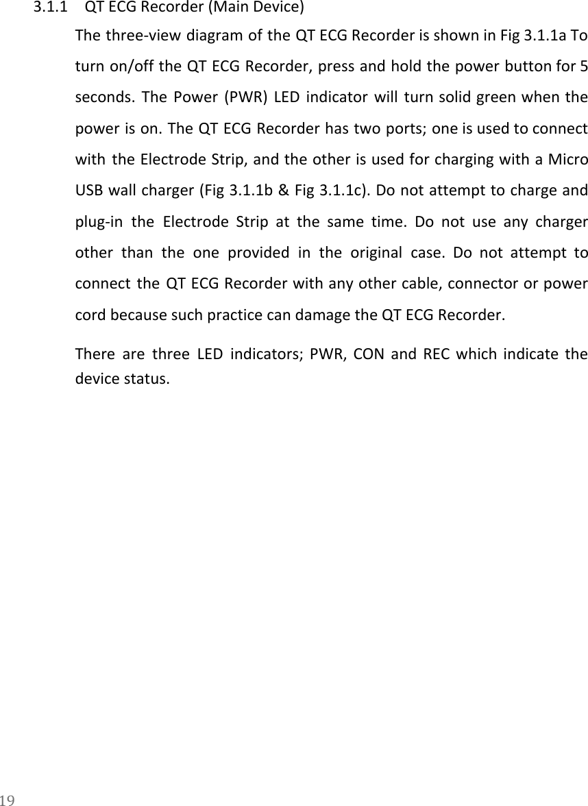      3.1.1 QT ECG Recorder (Main Device) The three-view diagram of the QT ECG Recorder is shown in Fig 3.1.1a To                           turn on/off the QT ECG Recorder, press and hold the power button for 5                           seconds. The Power (PWR) LED indicator will turn solid green when the                       power is on. The QT ECG Recorder has two ports; one is used to connect                             with the Electrode Strip, and the other is used for charging with a Micro                           USB wall charger (Fig 3.1.1b &amp; Fig 3.1.1c). Do not attempt to charge and                           plug-in the Electrode Strip at the same time. Do not use any charger                         other than the one provided in the original case. Do not attempt to                         connect the QT ECG Recorder with any other cable, connector or power                       cord because such practice can damage the QT ECG Recorder. There are three LED indicators; PWR, CON and REC which indicate the                       device status.  19  
