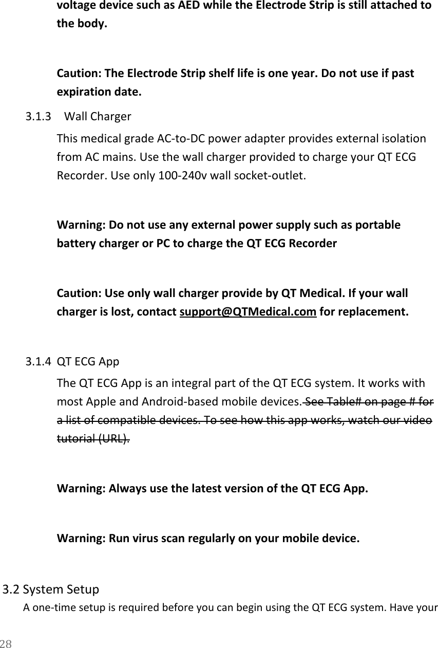   voltage device such as AED while the Electrode Strip is still attached to the body.  Caution: The Electrode Strip shelf life is one year. Do not use if past expiration date. 3.1.3 Wall Charger This medical grade AC-to-DC power adapter provides external isolation from AC mains. Use the wall charger provided to charge your QT ECG Recorder. Use only 100-240v wall socket-outlet.   Warning: Do not use any external power supply such as portable battery charger or PC to charge the QT ECG Recorder  Caution: Use only wall charger provide by QT Medical. If your wall charger is lost, contact support@QTMedical.com for replacement.  3.1.4 QT ECG App The QT ECG App is an integral part of the QT ECG system. It works with most Apple and Android-based mobile devices. See Table# on page # for a list of compatible devices. To see how this app works, watch our video tutorial (URL).   Warning: Always use the latest version of the QT ECG App.   Warning: Run virus scan regularly on your mobile device.   3.2 System Setup A one-time setup is required before you can begin using the QT ECG system. Have your 28  