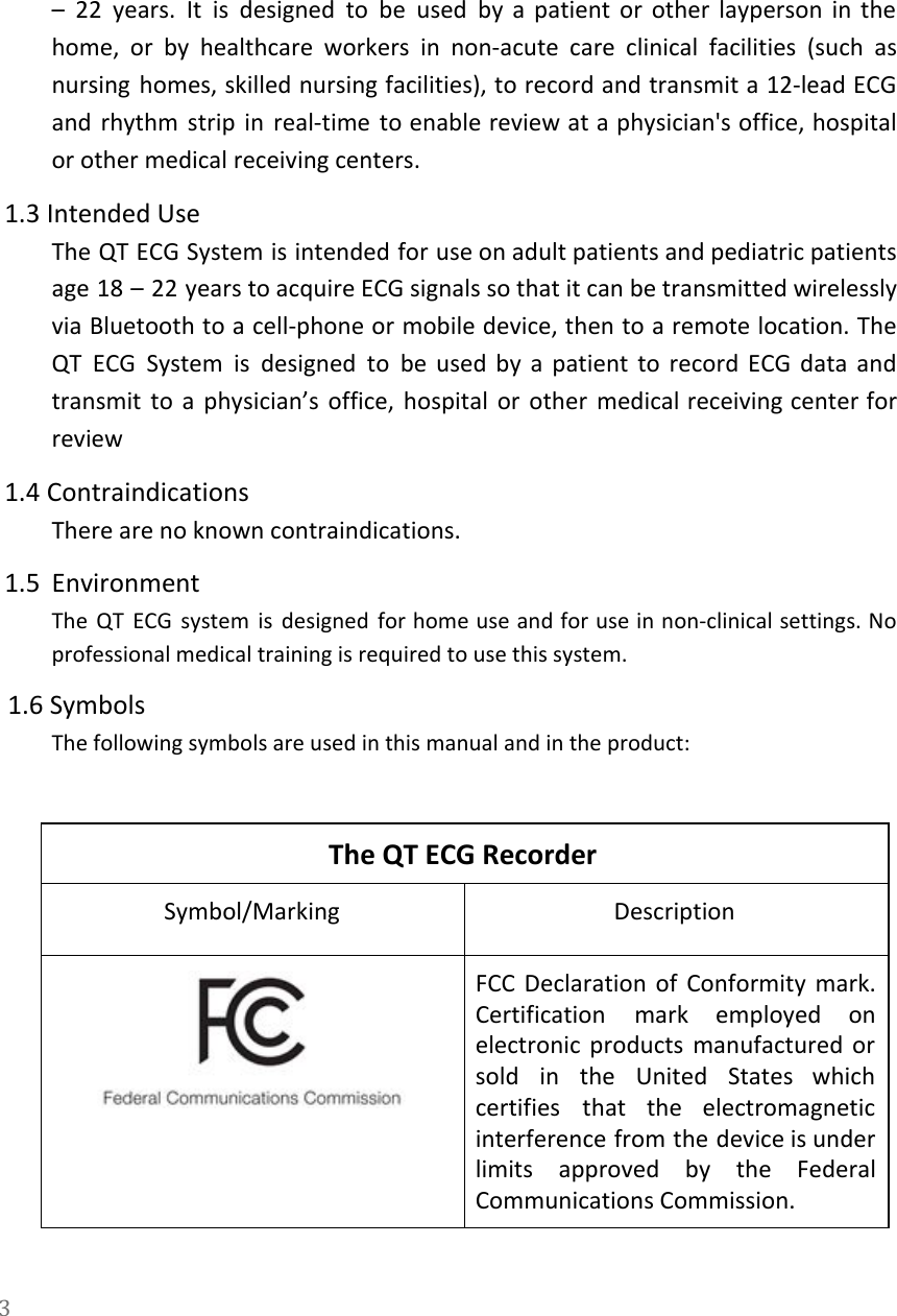   &ndash; 22 years. It is designed to be used by a patient or other layperson in the                                 home, or by healthcare workers in non-acute care clinical facilities (such as                       nursing homes, skilled nursing facilities), to record and transmit a 12-lead ECG                       and rhythm strip in real-time to enable review at a physician's office, hospital                         or other medical receiving centers. 1.3 Intended Use The QT ECG System is intended for use on adult patients and pediatric patients                           age 18 &ndash; 22 years to acquire ECG signals so that it can be transmitted wirelessly                               via Bluetooth to a cell-phone or mobile device, then to a remote location. The                           QT ECG System is designed to be used by a patient to record ECG data and                               transmit to a physician&rsquo;s office, hospital or other medical receiving center for                       review 1.4 Contraindications There are no known contraindications. 1.5 Environment The QT ECG system is designed for home use and for use in non-clinical settings. No                               professional medical training is required to use this system.   1.6 Symbols The following symbols are used in this manual and in the product:  The QT ECG Recorder Symbol/Marking Description  FCC Declaration of Conformity mark.         Certification mark employed on       electronic products manufactured or       sold in the United States which           certifies that the electromagnetic       interference from the device is under           limits approved by the Federal         Communications Commission. 3  