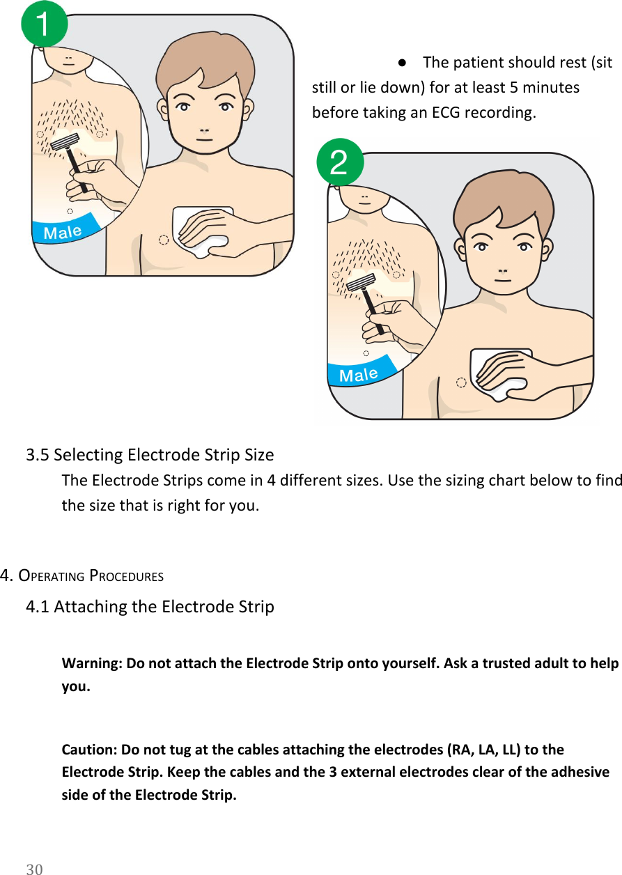     ●The patient should rest (sit still or lie down) for at least 5 minutes before taking an ECG recording.  3.5 Selecting Electrode Strip Size The Electrode Strips come in 4 different sizes. Use the sizing chart below to find the size that is right for you.  4. OPERATING PROCEDURES 4.1 Attaching the Electrode Strip  Warning: Do not attach the Electrode Strip onto yourself. Ask a trusted adult to help you.   Caution: Do not tug at the cables attaching the electrodes (RA, LA, LL) to the Electrode Strip. Keep the cables and the 3 external electrodes clear of the adhesive side of the Electrode Strip.  30  