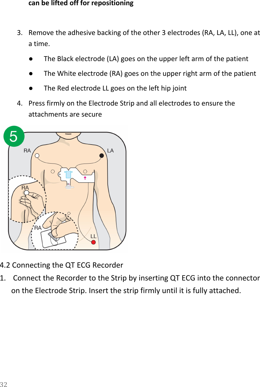   can be lifted off for repositioning  3. Remove the adhesive backing of the other 3 electrodes (RA, LA, LL), one at a time.  ●The Black electrode (LA) goes on the upper left arm of the patient ●The White electrode (RA) goes on the upper right arm of the patient ●The Red electrode LL goes on the left hip joint 4. Press firmly on the Electrode Strip and all electrodes to ensure the attachments are secure  4.2 Connecting the QT ECG Recorder 1.  Connect the Recorder to the Strip by inserting QT ECG into the connector on the Electrode Strip. Insert the strip firmly until it is fully attached. 32  