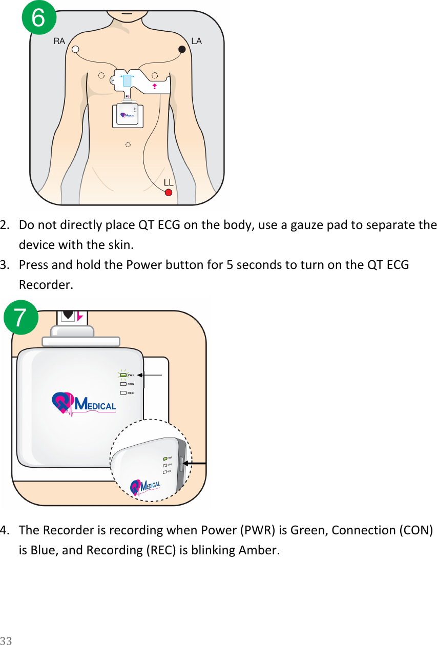    2. Do not directly place QT ECG on the body, use a gauze pad to separate the device with the skin. 3. Press and hold the Power button for 5 seconds to turn on the QT ECG Recorder.  4. The Recorder is recording when Power (PWR) is Green, Connection (CON) is Blue, and Recording (REC) is blinking Amber. 33  