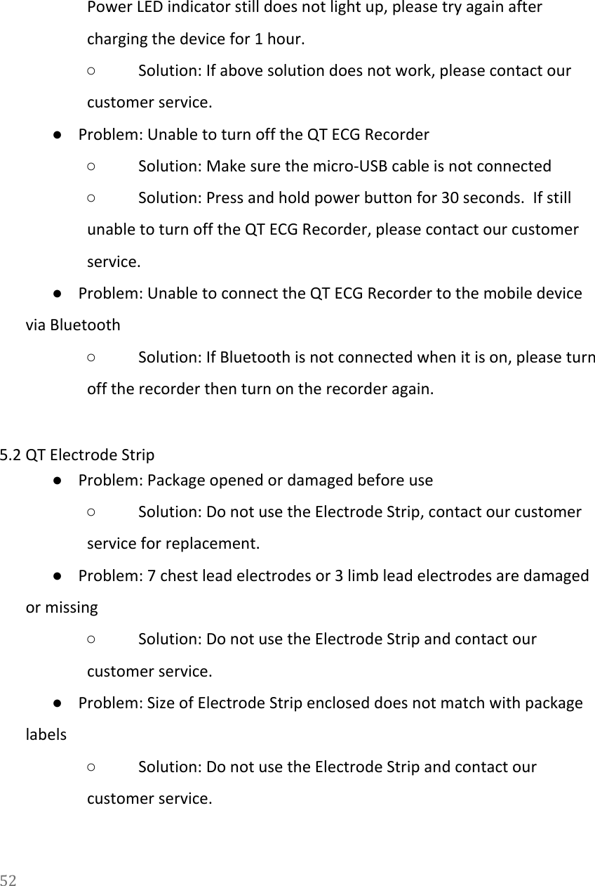   Power LED indicator still does not light up, please try again after charging the device for 1 hour. ○Solution: If above solution does not work, please contact our customer service. ●Problem: Unable to turn off the QT ECG Recorder ○Solution: Make sure the micro-USB cable is not connected ○Solution: Press and hold power button for 30 seconds.  If still unable to turn off the QT ECG Recorder, please contact our customer service. ●Problem: Unable to connect the QT ECG Recorder to the mobile device via Bluetooth ○Solution: If Bluetooth is not connected when it is on, please turn off the recorder then turn on the recorder again.  5.2 QT Electrode Strip ●Problem: Package opened or damaged before use ○Solution: Do not use the Electrode Strip, contact our customer service for replacement. ●Problem: 7 chest lead electrodes or 3 limb lead electrodes are damaged or missing ○Solution: Do not use the Electrode Strip and contact our customer service. ●Problem: Size of Electrode Strip enclosed does not match with package labels ○Solution: Do not use the Electrode Strip and contact our customer service. 52  