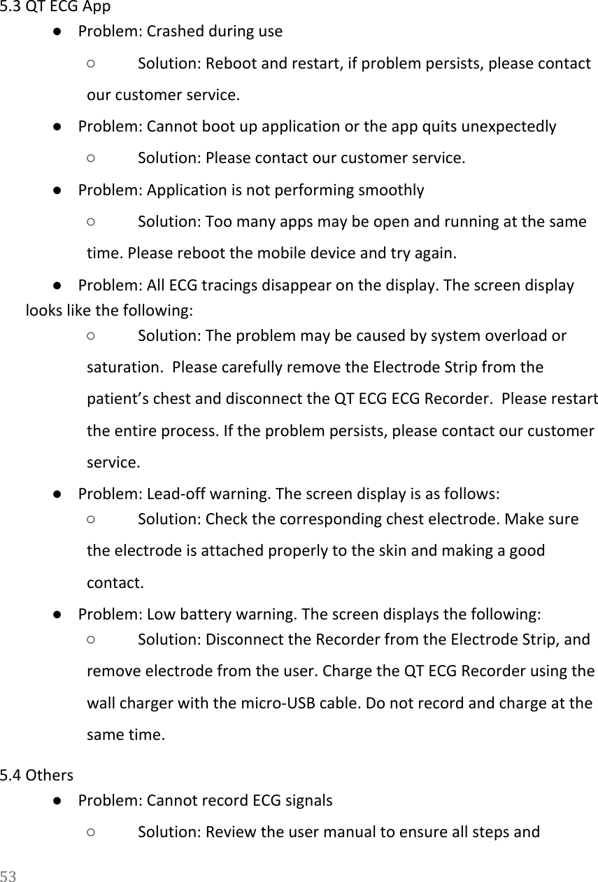   5.3 QT ECG App ●Problem: Crashed during use ○Solution: Reboot and restart, if problem persists, please contact our customer service. ●Problem: Cannot boot up application or the app quits unexpectedly ○Solution: Please contact our customer service. ●Problem: Application is not performing smoothly ○Solution: Too many apps may be open and running at the same time. Please reboot the mobile device and try again. ●Problem: All ECG tracings disappear on the display. The screen display looks like the following: ○Solution: The problem may be caused by system overload or saturation.  Please carefully remove the Electrode Strip from the patient&rsquo;s chest and disconnect the QT ECG ECG Recorder.  Please restart the entire process. If the problem persists, please contact our customer service. ●Problem: Lead-off warning. The screen display is as follows: ○Solution: Check the corresponding chest electrode. Make sure the electrode is attached properly to the skin and making a good contact. ●Problem: Low battery warning. The screen displays the following: ○Solution: Disconnect the Recorder from the Electrode Strip, and remove electrode from the user. Charge the QT ECG Recorder using the wall charger with the micro-USB cable. Do not record and charge at the same time. 5.4 Others ●Problem: Cannot record ECG signals ○Solution: Review the user manual to ensure all steps and 53  