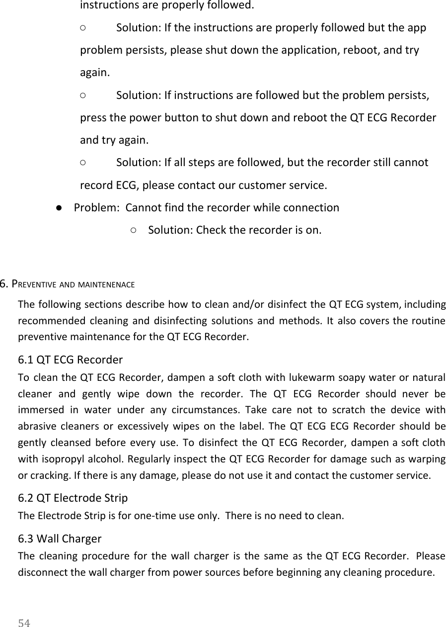   instructions are properly followed.  ○Solution: If the instructions are properly followed but the app problem persists, please shut down the application, reboot, and try again. ○Solution: If instructions are followed but the problem persists, press the power button to shut down and reboot the QT ECG Recorder and try again. ○Solution: If all steps are followed, but the recorder still cannot record ECG, please contact our customer service. ●Problem:  Cannot find the recorder while connection  ○Solution: Check the recorder is on.  6. PREVENTIVE AND MAINTENENACE The following sections describe how to clean and/or disinfect the QT ECG system, including                           recommended cleaning and disinfecting solutions and methods. It also covers the routine                       preventive maintenance for the QT ECG Recorder. 6.1 QT ECG Recorder To clean the QT ECG Recorder, dampen a soft cloth with lukewarm soapy water or natural                               cleaner and gently wipe down the recorder. The QT ECG Recorder should never be                           immersed in water under any circumstances. Take care not to scratch the device with                           abrasive cleaners or excessively wipes on the label. The QT ECG ECG Recorder should be                             gently cleansed before every use. To disinfect the QT ECG Recorder, dampen a soft cloth                             with isopropyl alcohol. Regularly inspect the QT ECG Recorder for damage such as warping                           or cracking. If there is any damage, please do not use it and contact the customer service. 6.2 QT Electrode Strip The Electrode Strip is for one-time use only.  There is no need to clean. 6.3 Wall Charger The cleaning procedure for the wall charger is the same as the QT ECG Recorder. Please                               disconnect the wall charger from power sources before beginning any cleaning procedure. 54  