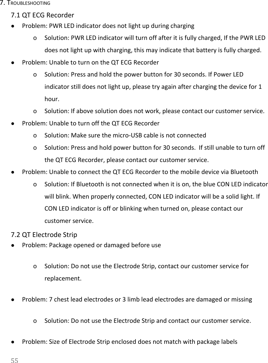   7. TROUBLESHOOTING 7.1 QT ECG Recorder ●Problem: PWR LED indicator does not light up during charging oSolution: PWR LED indicator will turn off after it is fully charged, If the PWR LED does not light up with charging, this may indicate that battery is fully charged. ●Problem: Unable to turn on the QT ECG Recorder  oSolution: Press and hold the power button for 30 seconds. If Power LED indicator still does not light up, please try again after charging the device for 1 hour. oSolution: If above solution does not work, please contact our customer service. ●Problem: Unable to turn off the QT ECG Recorder oSolution: Make sure the micro-USB cable is not connected oSolution: Press and hold power button for 30 seconds.  If still unable to turn off the QT ECG Recorder, please contact our customer service. ●Problem: Unable to connect the QT ECG Recorder to the mobile device via Bluetooth oSolution: If Bluetooth is not connected when it is on, the blue CON LED indicator will blink. When properly connected, CON LED indicator will be a solid light. If CON LED indicator is off or blinking when turned on, please contact our customer service. 7.2 QT Electrode Strip ●Problem: Package opened or damaged before use oSolution: Do not use the Electrode Strip, contact our customer service for replacement. ●Problem: 7 chest lead electrodes or 3 limb lead electrodes are damaged or missing  oSolution: Do not use the Electrode Strip and contact our customer service. ●Problem: Size of Electrode Strip enclosed does not match with package labels 55  
