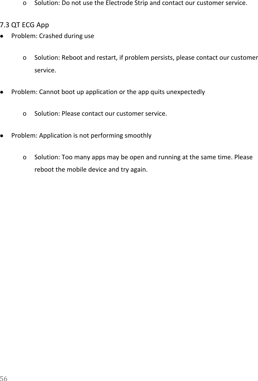   oSolution: Do not use the Electrode Strip and contact our customer service. 7.3 QT ECG App ●Problem: Crashed during use oSolution: Reboot and restart, if problem persists, please contact our customer service. ●Problem: Cannot boot up application or the app quits unexpectedly oSolution: Please contact our customer service. ●Problem: Application is not performing smoothly oSolution: Too many apps may be open and running at the same time. Please reboot the mobile device and try again. 56  