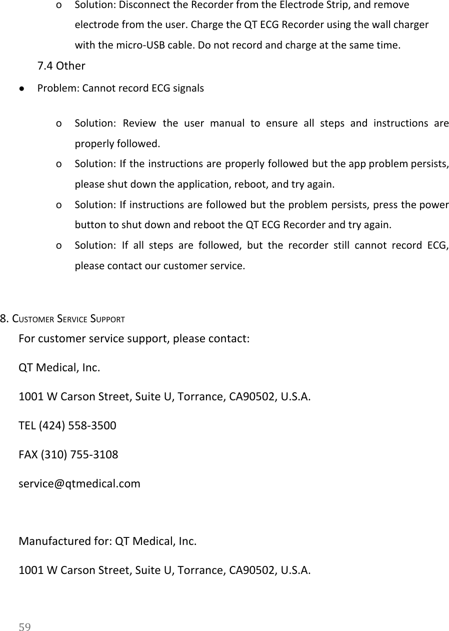   oSolution: Disconnect the Recorder from the Electrode Strip, and remove electrode from the user. Charge the QT ECG Recorder using the wall charger with the micro-USB cable. Do not record and charge at the same time. 7.4 Other ●Problem: Cannot record ECG signals oSolution: Review the user manual to ensure all steps and instructions are                       properly followed.   oSolution: If the instructions are properly followed but the app problem persists,                       please shut down the application, reboot, and try again. oSolution: If instructions are followed but the problem persists, press the power                       button to shut down and reboot the QT ECG Recorder and try again. oSolution: If all steps are followed, but the recorder still cannot record ECG,                         please contact our customer service. 8. CUSTOMER SERVICE SUPPORT For customer service support, please contact: QT Medical, Inc. 1001 W Carson Street, Suite U, Torrance, CA90502, U.S.A. TEL (424) 558-3500 FAX (310) 755-3108 service@qtmedical.com   Manufactured for: QT Medical, Inc. 1001 W Carson Street, Suite U, Torrance, CA90502, U.S.A. 59  