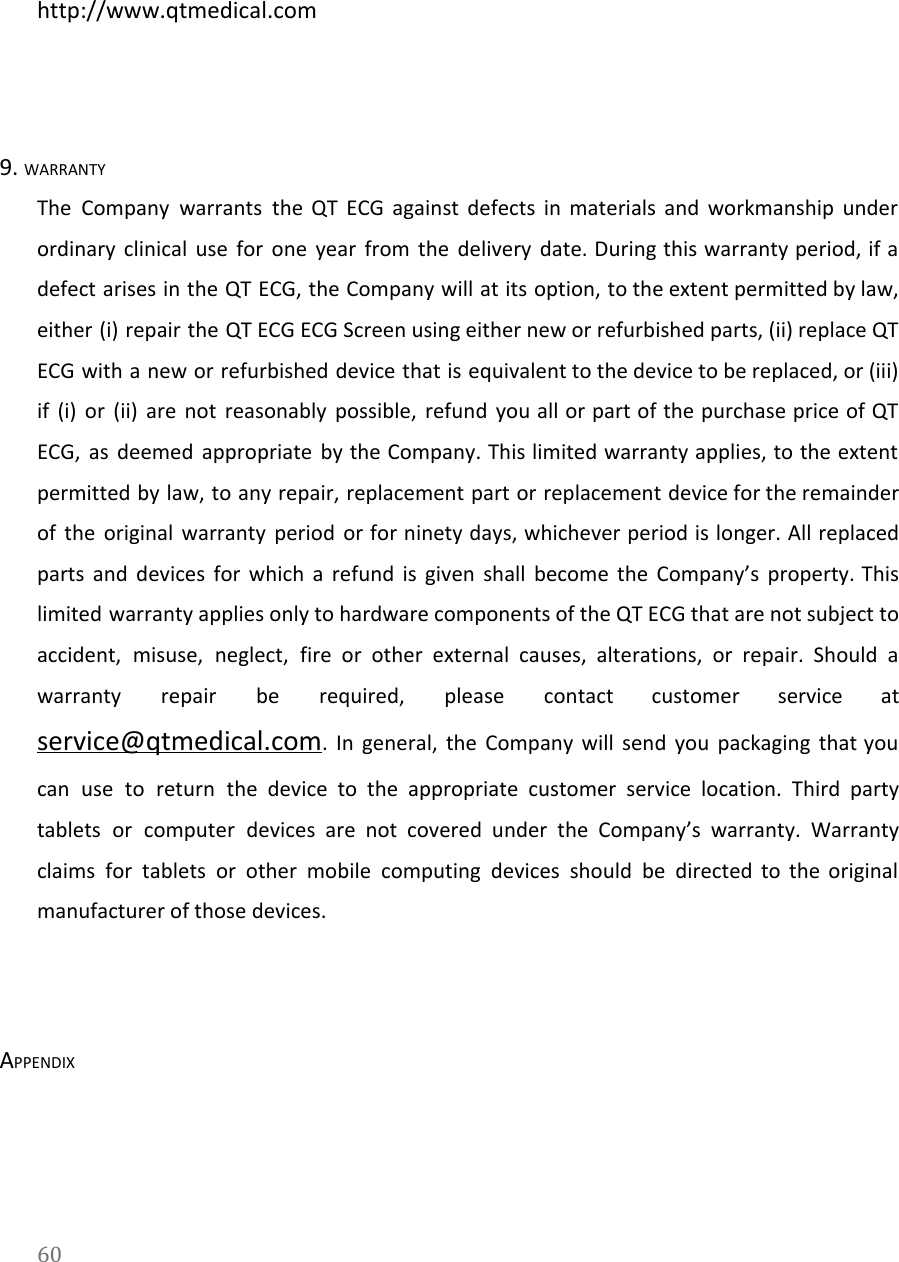   http://www.qtmedical.com  9. WARRANTY The Company warrants the QT ECG against defects in materials and workmanship under                         ordinary clinical use for one year from the delivery date. During this warranty period, if a                               defect arises in the QT ECG, the Company will at its option, to the extent permitted by law,                                   either (i) repair the QT ECG ECG Screen using either new or refurbished parts, (ii) replace QT                                 ECG with a new or refurbished device that is equivalent to the device to be replaced, or (iii)                                   if (i) or (ii) are not reasonably possible, refund you all or part of the purchase price of QT                                     ECG, as deemed appropriate by the Company. This limited warranty applies, to the extent                           permitted by law, to any repair, replacement part or replacement device for the remainder                           of the original warranty period or for ninety days, whichever period is longer. All replaced                             parts and devices for which a refund is given shall become the Company&rsquo;s property. This                             limited warranty applies only to hardware components of the QT ECG that are not subject to                               accident, misuse, neglect, fire or other external causes, alterations, or repair. Should a                         warranty repair be required, please contact customer service at                 service@qtmedical.com. In general, the Company will send you packaging that you                     can use to return the device to the appropriate customer service location. Third party                           tablets or computer devices are not covered under the Company&rsquo;s warranty. Warranty                       claims for tablets or other mobile computing devices should be directed to the original                           manufacturer of those devices.  APPENDIX 60  