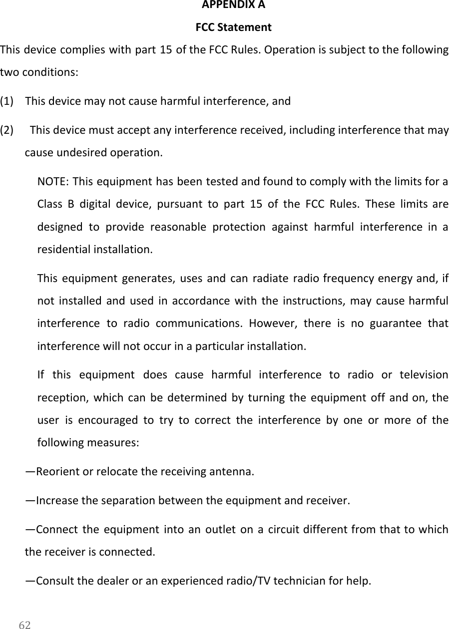   APPENDIX A  FCC Statement This device complies with part 15 of the FCC Rules. Operation is subject to the following                               two conditions: (1)       This device may not cause harmful interference, and (2) This device must accept any interference received, including interference that may                      cause undesired operation. NOTE: This equipment has been tested and found to comply with the limits for a                             Class B digital device, pursuant to part 15 of the FCC Rules. These limits are                             designed to provide reasonable protection against harmful interference in a                   residential installation. This equipment generates, uses and can radiate radio frequency energy and, if                       not installed and used in accordance with the instructions, may cause harmful                       interference to radio communications. However, there is no guarantee that                   interference will not occur in a particular installation. If this equipment does cause harmful interference to radio or television                     reception, which can be determined by turning the equipment off and on, the                         user is encouraged to try to correct the interference by one or more of the                             following measures: &mdash;Reorient or relocate the receiving antenna. &mdash;Increase the separation between the equipment and receiver. &mdash;Connect the equipment into an outlet on a circuit different from that to which                           the receiver is connected. &mdash;Consult the dealer or an experienced radio/TV technician for help. 62  