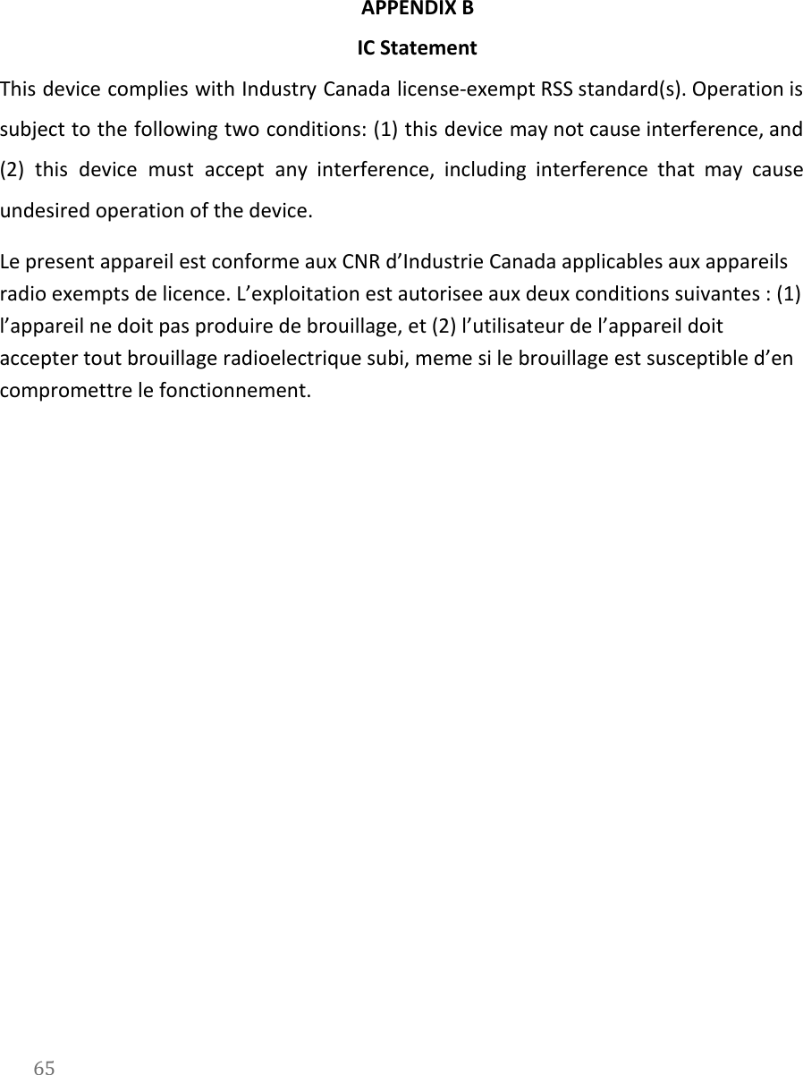    APPENDIX B  IC Statement This device complies with Industry Canada license-exempt RSS standard(s). Operation is                     subject to the following two conditions: (1) this device may not cause interference, and                           (2) this device must accept any interference, including interference that may cause                       undesired operation of the device. Le present appareil est conforme aux CNR d&rsquo;Industrie Canada applicables aux appareils radio exempts de licence. L&rsquo;exploitation est autorisee aux deux conditions suivantes : (1) l&rsquo;appareil ne doit pas produire de brouillage, et (2) l&rsquo;utilisateur de l&rsquo;appareil doit accepter tout brouillage radioelectrique subi, meme si le brouillage est susceptible d&rsquo;en compromettre le fonctionnement.    65  