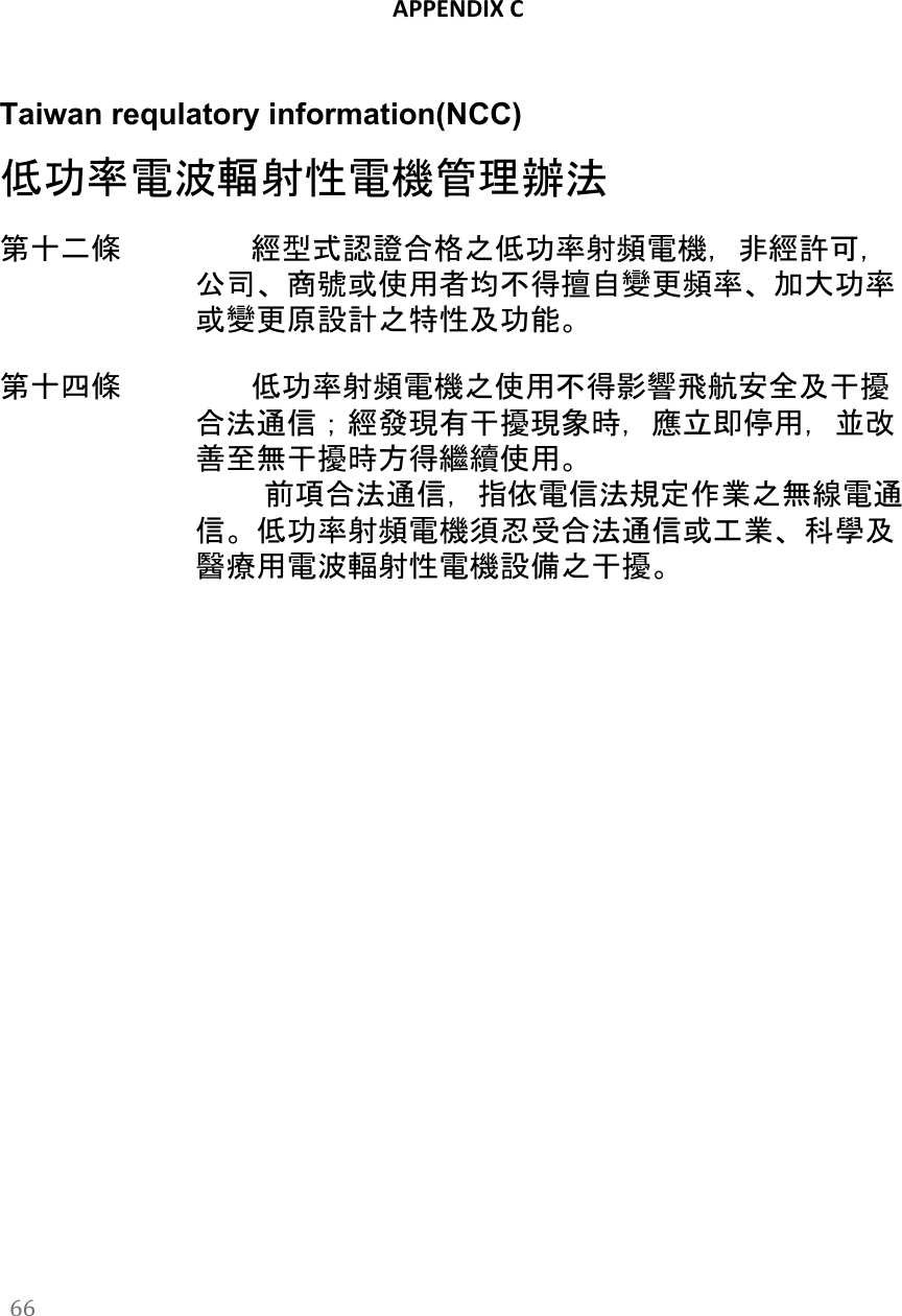   APPENDIX C   Taiwan requlatory information(NCC) 低功率電波輻射性電機管理辦法 第十二條　　          經型式認證合格之低功率射頻電機，非經許可，公司、商號或使用者均不得擅自變更頻率、加大功率或變更原設計之特性及功能。   第十四條　　          低功率射頻電機之使用不得影響飛航安全及干擾合法通信；經發現有干擾現象時，應立即停用，並改善至無干擾時方得繼續使用。           前項合法通信，指依電信法規定作業之無線電通信。低功率射頻電機須忍受合法通信或工業、科學及醫療用電波輻射性電機設備之干擾。    66  