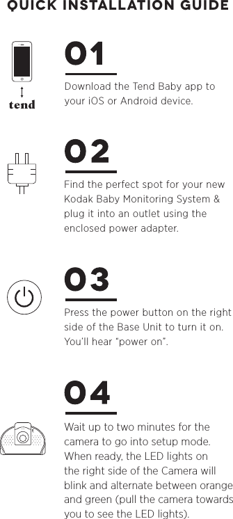 Download the Tend Baby app to your iOS or Android device.Find the perfect spot for your new Kodak Baby Monitoring System &amp;plug it into an outlet using the enclosed power adapter.Press the power button on the right side of the Base Unit to turn it on. You’ll hear “power on”.Wait up to two minutes for the camera to go into setup mode. When ready, the LED lights on the right side of the Camera will blink and alternate between orange and green (pull the camera towards you to see the LED lights). quick installation guide