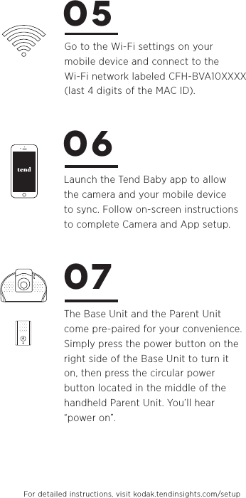 Go to the Wi-Fi settings on your mobile device and connect to the Wi-Fi network labeled CFH-BVA10XXXX(last 4 digits of the MAC ID).Launch the Tend Baby app to allow the camera and your mobile device to sync. Follow on-screen instructions to complete Camera and App setup.The Base Unit and the Parent Unit come pre-paired for your convenience. Simply press the power button on the right side of the Base Unit to turn it on, then press the circular power button located in the middle of the handheld Parent Unit. You’ll hear “power on”. 050607For detailed instructions, visit kodak.tendinsights.com/setup