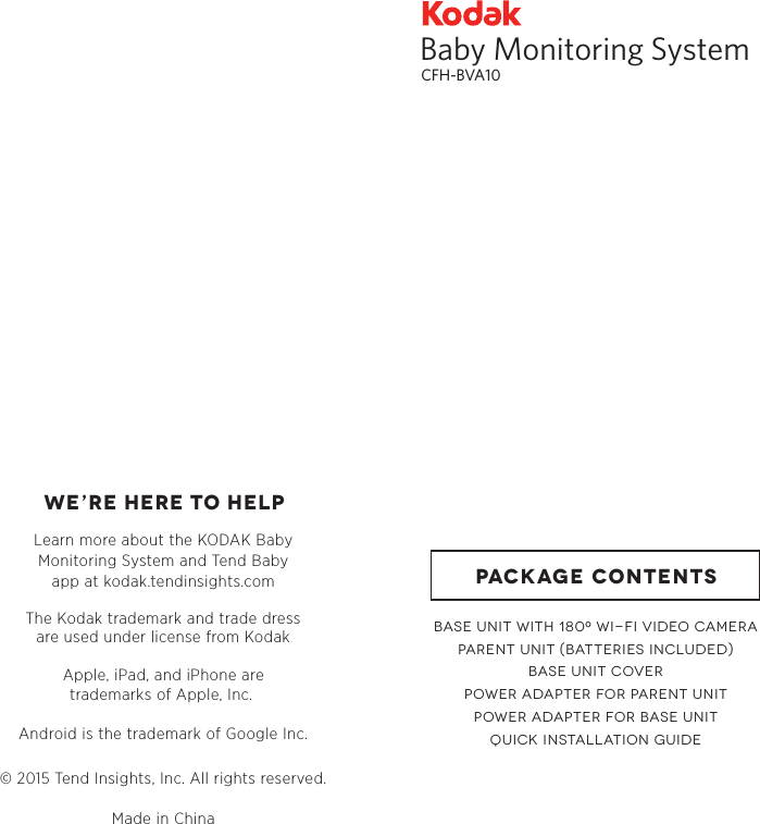 WE’RE HERE TO HELPLearn more about the KODAK BabyMonitoring System and Tend Babyapp at kodak.tendinsights.comApple, iPad, and iPhone aretrademarks of Apple, Inc. Android is the trademark of Google Inc.The Kodak trademark and trade dressare used under license from Kodak© 2015 Tend Insights, Inc. All rights reserved.Made in ChinaBaby Monitoring SystemCFH-BVA10BASE UNIT WITH 180 WI-FI VIDEO CAMERAPARENT UNIT (BATTERIES INCLUDED)BASE UNIT COVERPOWER ADAPTER FOR PARENT UNITPOWER ADAPTER FOR BASE UNITQUICK INSTALLATION GUIDEPACKAGE CONTENTS